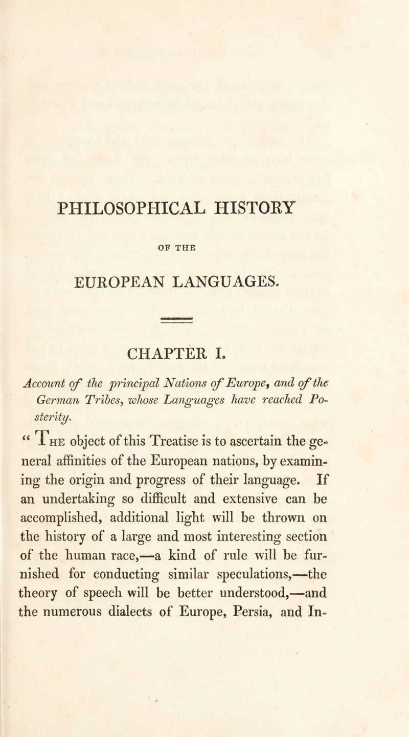 OF THE EUROPEAN LANGUAGES. CHAPTER I. Account of the 'principal Nations of Europe, and of the German Tribes, whose Languages have reached Po¬ sterity, “ The object of this Treatise is to ascertain the ge« neral affinities of the European nations, by examin¬ ing the origin and progress of their language. If an undertaking so difficult and extensive can be accomplished, additional light will be thrown on the history of a large and most interesting section of the human race,—a kind of rule will be fur¬ nished for conducting similar speculations,—the theory of speech will be better understood,—and the numerous dialects of Europe, Persia, and In-