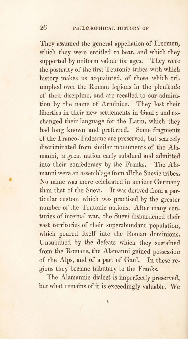 They assumed the general appellation of Freemen, which they were entitled to bear, and which they supported by uniform valour for ages. They were the posterity of the first Teutonic tribes with which history makes us acquainted, of those which tri¬ umphed over the Roman legions in the plenitude of their discipline, and are recalled to our admira¬ tion by the name of Arminius. They lost their liberties in their new settlements in Gaul; and ex¬ changed their language for the Latin, which they had long known and preferred. Some fragments of the Franco-Tudesque are preserved, but scarcely discriminated from similar monuments of the Ala- manni, a great nation early subdued and admitted into their confederacy by the Franks. The Ala¬ in an ni were an assemblage from all the Suevic tribes. No name was more celebrated in ancient Germany than that of the Suevi. It was derived from a par¬ ticular custom which was practised by the greater number of the Teutonic nations. After many cen¬ turies of internal war, the Suevi disburdened their vast territories of their superabundant population, which poured itself into the Roman dominions. Unsubdued by the defeats which they sustained from the Romans, the Alamanni gained possession of the Alps, and of a part of Gaul. In these re¬ gions they became tributary to the Franks. The Alamannic dialect is imperfectly preserved, but what remains of it is exceedingly valuable. We