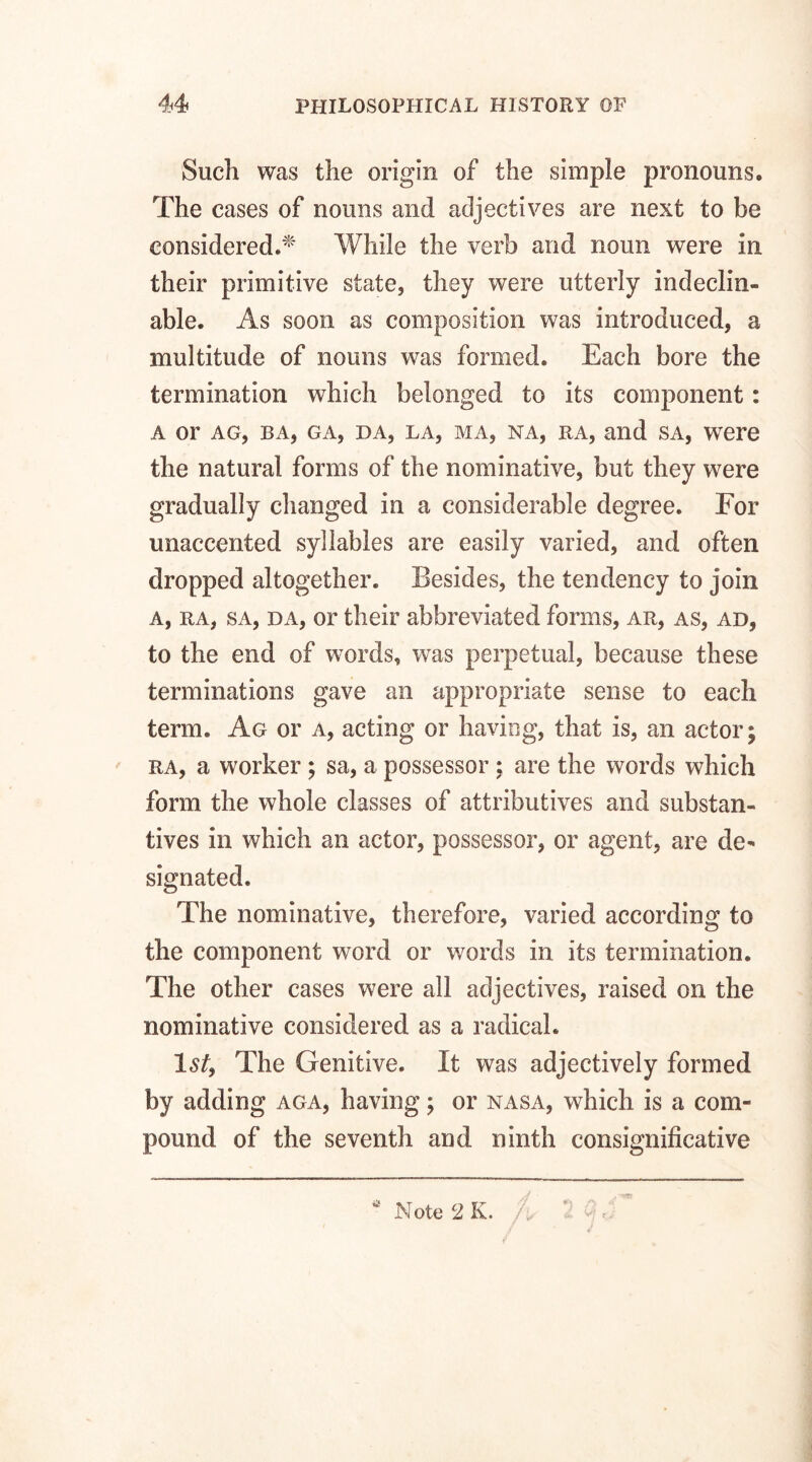 Such was the origin of the simple pronouns. The cases of nouns and adjectives are next to be considered.* While the verb and noun were in their primitive state, they were utterly indeclin¬ able. As soon as composition was introduced, a multitude of nouns was formed. Each bore the termination which belonged to its component: a or ag, ba, ga, da, la, ma, na, ra, and sa, were the natural forms of the nominative, but they were gradually changed in a considerable degree. For unaccented syllables are easily varied, and often dropped altogether. Besides, the tendency to join a, ra, sa, da, or their abbreviated forms, ar, as, ad, to the end of words, was perpetual, because these terminations gave an appropriate sense to each term. Ag or a, acting or having, that is, an actor; ra, a worker; sa, a possessor ; are the words which form the whole classes of attributives and substan¬ tives in which an actor, possessor, or agent, are de¬ signated. The nominative, therefore, varied according to the component word or words in its termination. The other cases were all adjectives, raised on the nominative considered as a radical. Isf, The Genitive. It was adjectively formed by adding aga, having; or nasa, which is a com¬ pound of the seventh and ninth consignificative