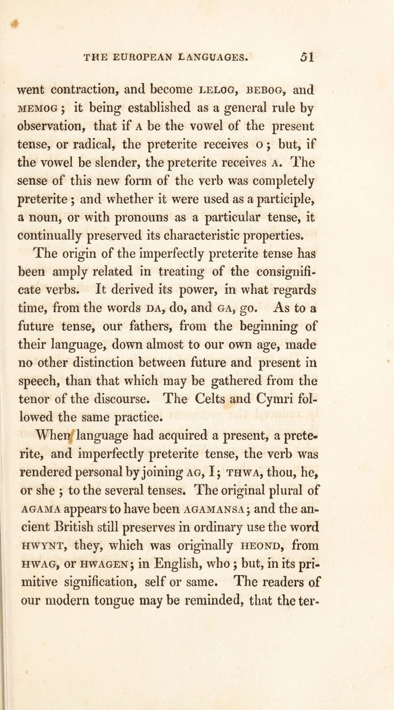 went contraction, and become lelog, bebog, and memog ; it being established as a general rule by observation, that if a be the vowel of the present tense, or radical, the preterite receives o; but, if the vowel be slender, the preterite receives a. The sense of this new form of the verb was completely preterite; and whether it were used as a participle, a noun, or with pronouns as a particular tense, it continually preserved its characteristic properties. The origin of the imperfectly preterite tense has been amply related in treating of the consignifi- cate verbs. It derived its power, in what regards time, from the words da, do, and ga? go. As to a future tense, our fathers, from the beginning of their language, down almost to our own age, made no other distinction between future and present in speech, than that which may be gathered from the tenor of the discourse. The Celts and Cymri fol¬ lowed the same practice. When language had acquired a present, a prete¬ rite, and imperfectly preterite tense, the verb was rendered personal by joining ag, I; thwa, thou, he, or she \ to the several tenses. The original plural of agama appears to have been agamansa ; and the an¬ cient British still preserves in ordinary use the word hwynt, they, which was originally heond, from hwag, or hwagen; in English, who \ but, in its pri¬ mitive signification, self or same. The readers of our modern tongue may be reminded, that the ter-