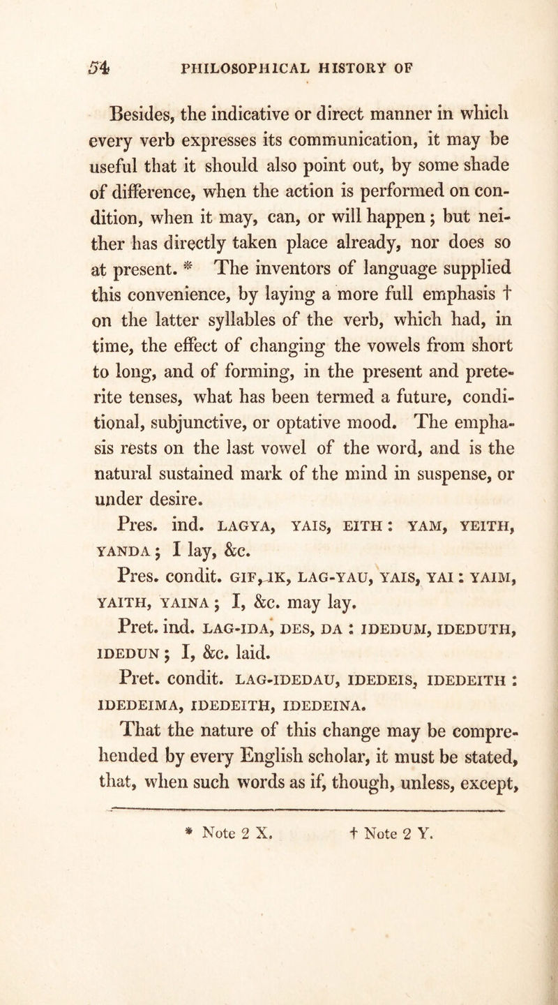 Besides, the indicative or direct manner in which every verb expresses its communication, it may be useful that it should also point out, by some shade of difference, when the action is performed on con¬ dition, when it may, can, or will happen; but nei¬ ther has directly taken place already, nor does so at present. * The inventors of language supplied this convenience, by laying a more full emphasis t on the latter syllables of the verb, which had, in time, the effect of changing the vowels from short to long, and of forming, in the present and prete¬ rite tenses, what has been termed a future, condi¬ tional, subjunctive, or optative mood. The empha¬ sis rests on the last vowel of the word, and is the natural sustained mark of the mind in suspense, or under desire. Pres. ind. lagya, yais, eith : yam, yeith, yanda ; I lay, &c. Pres, condit. gif,hk, lag-yau, yais, yai : yaim, yaith, yaina ; I, &c. may lay. Pret. ind. lag-ida, des, da : idedum, ideduth, idedun ; I, &c. laid. Pret. condit. lag-idedau, idedeis, idedeith : IDEDEIMA, IDEDEITH, IDEDEINA. That the nature of this change may be compre¬ hended by every English scholar, it must be stated, that, when such words as if, though, unless, except.