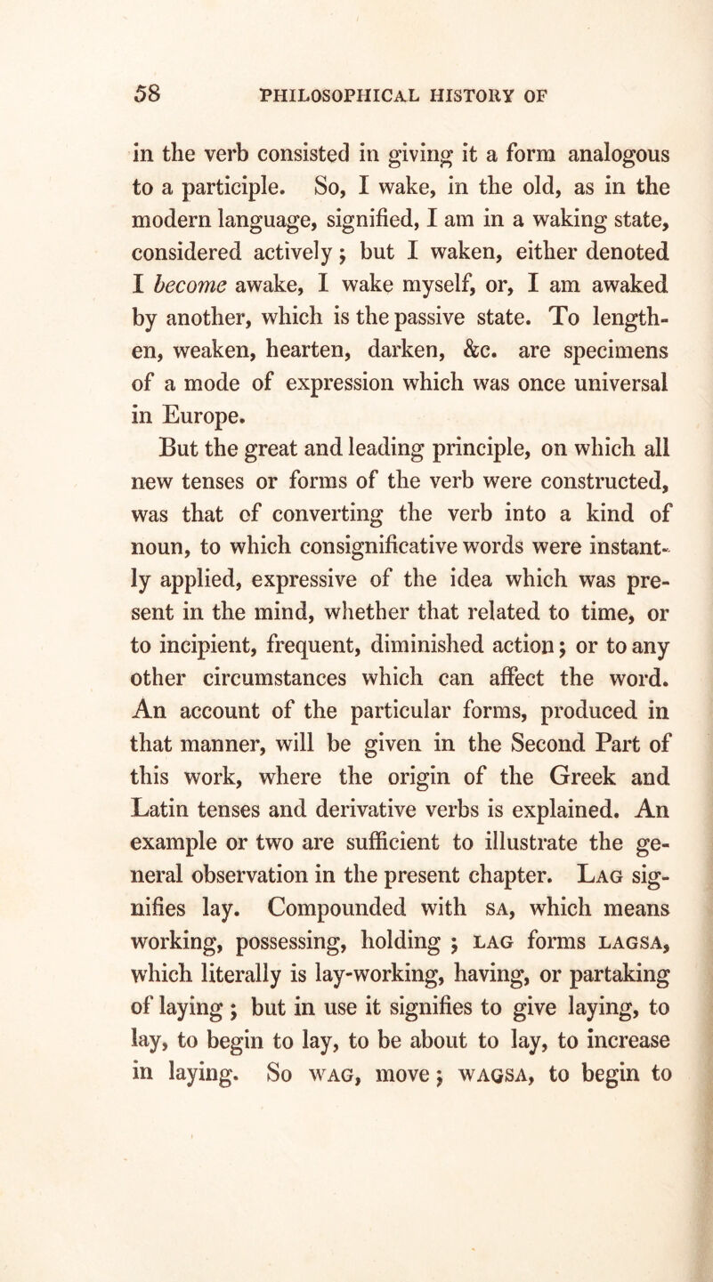 in the verb consisted in giving it a form analogous to a participle. So, I wake, in the old, as in the modern language, signified, I am in a waking state, considered actively $ but I waken, either denoted I become awake, I wake myself, or, I am awaked by another, which is the passive state. To length¬ en, weaken, hearten, darken, &c. are specimens of a mode of expression which was once universal in Europe. But the great and leading principle, on which all new tenses or forms of the verb were constructed, was that of converting the verb into a kind of noun, to which consignificative words were instant¬ ly applied, expressive of the idea which was pre¬ sent in the mind, whether that related to time, or to incipient, frequent, diminished action; or to any other circumstances which can affect the word. An account of the particular forms, produced in that manner, will be given in the Second Part of this work, where the origin of the Greek and Latin tenses and derivative verbs is explained. An example or two are sufficient to illustrate the ge¬ neral observation in the present chapter. Lag sig¬ nifies lay. Compounded with sa, which means working, possessing, holding \ lag forms lagsa, which literally is lay-working, having, or partaking of laying ; but in use it signifies to give laying, to lay, to begin to lay, to be about to lay, to increase in laying. So wag, move \ waqsa, to begin to