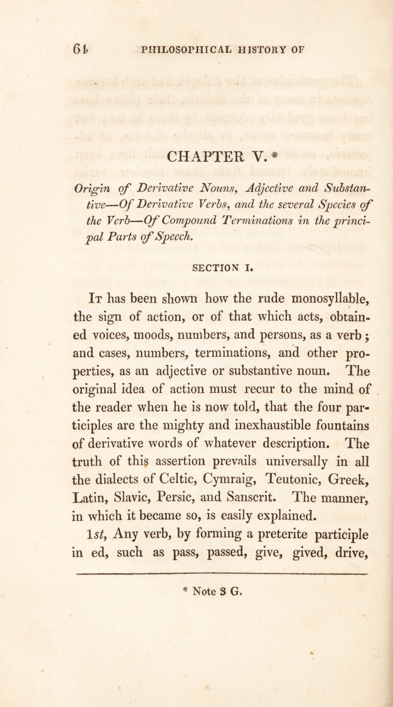 CHAPTER V. * Origin of Derivative Nouns, Adjective and Substan¬ tive—Of Derivative Verbs, and the several Species of the Verb—Of Compound Terminations in the princi¬ pal Parts of Speech. SECTION I. It has been shown how the rude monosyllable, the sign of action, or of that which acts, obtain¬ ed voices, moods, numbers, and persons, as a verb ; and cases, numbers, terminations, and other pro¬ perties, as an adjective or substantive noun. The original idea of action must recur to the mind of the reader when he is now told, that the four par¬ ticiples are the mighty and inexhaustible fountains of derivative words of whatever description. The truth of this assertion prevails universally in all the dialects of Celtic, Cymraig, Teutonic, Greek, Latin, Slavic, Persic, and Sanscrit. The manner, in which it became so, is easily explained. 1 st9 Any verb, by forming a preterite participle in ed, such as pass, passed, give, gived, drive.