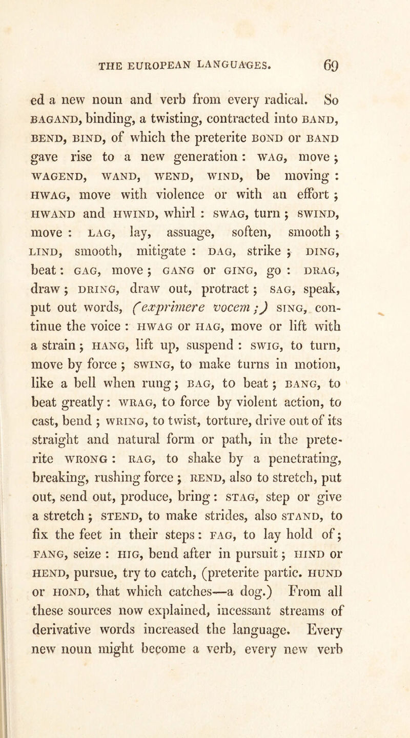 ed a new noun and verb from every radical. So bagand, binding, a twisting, contracted into band, bend, bind, of wliich the preterite bond or band gave rise to a new generation: wag, move; wagend, wand, wend, wind, be moving : hwag, move with violence or with an effort ; hwand and hwind, whirl : swag, turn ; swind, move : lag, lay, assuage, soften, smooth ; lind, smooth, mitigate : dag, strike ; ding, beat: gag, move ; gang or ging, go : drag, draw; dring, draw out, protract; sag, speak, put out words, (exprimere vocem ;) sing, con¬ tinue the voice : hwag or iiag, move or lift with a strain ; hang, lift up, suspend : swig, to turn, move by force ; swing, to make turns in motion, like a bell when rung \ bag, to beat; bang, to beat greatly: wrag, to force by violent action, to cast, bend ; wring, to twist, torture, drive out of its straight and natural form or path, in the prete¬ rite wrong : rag, to shake by a penetrating, breaking, rushing force ; rend, also to stretch, put out, send out, produce, bring: stag, step or give a stretch; stend, to make strides, also stand, to fix the feet in their steps: fag, to lay hold of; fang, seize : hig, bend after in pursuit; hind or hend, pursue, try to catch, (preterite partic. hund or hond, that which catches—a dog.) From all these sources now explained, incessant streams of derivative words increased the language. Every new noun might become a verb, every new verb