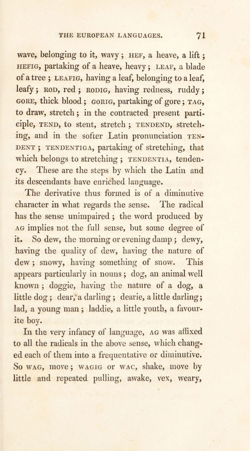 wave, belonging to it, wavy; hef, a heave, a lift; hefig, partaking of a heave, heavy; leaf, a blade of a tree ; leafig, having a leaf, belonging to a leaf, leafy ; rod, red ; rodig, having redness, ruddy; gore, thick blood ; gorig, partaking of gore; tag, to draw, stretch; in the contracted present parti¬ ciple, tend, to stent, stretch ; tendend, stretch¬ ing, and in the softer Latin pronunciation ten- dent ; tendentiga, partaking of stretching, that which belongs to stretching ; tendentia, tenden¬ cy. These are the steps by which the Latin and its descendants have enriched language. O The derivative thus formed is of a diminutive character in what regards the sense. The radical has the sense unimpaired ; the word produced by ag implies not the full sense, but some degree of it. So dew, the morning or evening damp ; dewy, having the quality of dew, having the nature of dew ; snowy, having something of snow. This appears particularly in nouns; dog, an animal well known ; doggie, having the nature of a dog, a little dog ; dear,a darling ; dearie, a little darling; lad, a young man ; laddie, a little youth, a favour¬ ite boy. In the very infancy of language, ag was affixed to all the radicals in the above sense, which chang¬ ed each of them into a frequentative or diminutive. So wag, move; wagig or wac, shake, move by little and repeated pulling, awake, vex, weary,