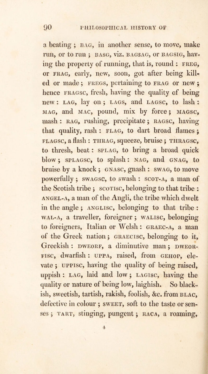 a beating ; bag, in another sense, to move, make run, or to run ; basg, viz. bagsag, or bagsig, hav¬ ing the property of running, that is, round : freg, or frag, early, new, soon, got after being kill¬ ed or made; fregs, pertaining to frag or new ; hence fragsc, fresh, having the quality of being new : lag, lay on ; lags, and lagsc, to lash : mag, and mac, pound, mix by force; magsc, mash : rag, rushing, precipitate; ragsc, having that quality, rash : flag, to dart broad flames ; flagsc, a flash : thrag, squeeze, bruise ; thragsc, to thresh, beat: splag, to bring a broad quick blow; splagsc, to splash: nag, and gnag, to bruise by a knock ; gnasc, gnash : swag, to move powerfully ; swagsc, to swash : scot-a, a man of the Scotish tribe ; scotisc, belonging to that tribe : angel-a, a man of the Angli, the tribe which dwelt in the angle ; anglisc, belonging to that tribe : wal-a, a traveller, foreigner; walisc, belonging to foreigners, Italian or Welsh: graec-a, a man of the Greek nation; graecisc, belonging to it, Greekish : dweorf, a diminutive man; dweor- fisc, dwarfish : upfa, raised, from gehop, ele¬ vate ; uppisc, having the quality of being raised, uppish : lag, laid and low; lagisc, having the quality or nature of being low, laighish. So black¬ ish, sweetish, tartish, rakish, foolish, &c. from blac, defective in colour ; sweet, soft to the taste or sen¬ ses ; tart, stinging, pungent 9 raca, a roaming. 4