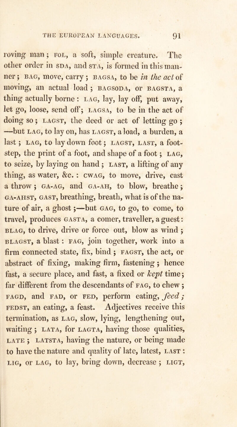 roving man; fol, a soft, simple creature. The other order in sda, and sta, is formed in this man¬ ner ; bag, move, carry ; bagsa, to be in the act of moving, an actual load ; bagsoda, or bagsta, a thing actually borne : lag, lay, lay off, put away, let go, loose, send off; lagsa, to be in the act of doing so; lagst, the deed or act of letting go ; •—but lag, to lay on, has lagst, a load, a burden, a last; lag, to lay down foot; lagst, last, a foot¬ step, the print of a foot, and shape of a foot; lag, to seize, by laying on hand ; last, a lifting of any thing, as water, &c. : cwag, to move, drive, cast a throw ; ga-ag, and ga-ah, to blow, breathe; ga-ahst, gast, breathing, breath, what is of the na¬ ture of air, a ghost;—-but gag, to go, to come, to travel, produces gast a, a comer, traveller, a guest: blag, to drive, drive or force out, blow as wind ; blagst, a blast: fag, join together, work into a firm connected state, fix, bind ; fagst, the act, or abstract of fixing, making firm, fastening; hence fast, a secure place, and fast, a fixed or kept time; far different from the descendants of fag, to chew; fagd, and fad, or fed, perform eating, feed; fedst, an eating, a feast. Adjectives receive this termination, as lag, slow, lying, lengthening out, waiting ; lata, for lagta, having those qualities, late ; latsta, having the nature, or being made to have the nature and quality of late, latest, last : lig, or lag, to lay, bring down, decrease ; ligt,