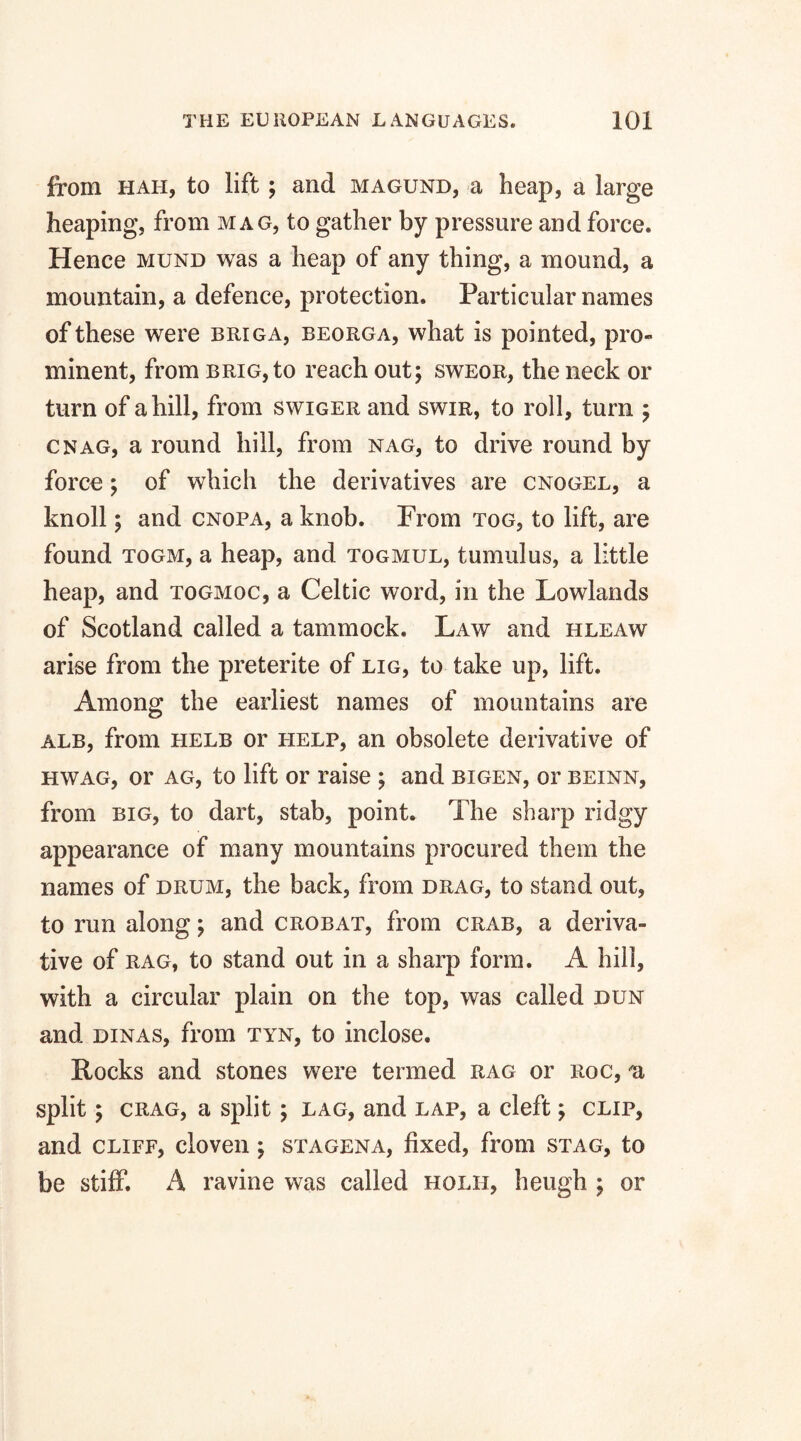 from hah, to lift ; and magund, a heap, a large heaping, from mag, to gather by pressure and force. Hence mund was a heap of any thing, a mound, a mountain, a defence, protection. Particular names of these were briga, beorga, what is pointed, pro- minent, from brig, to reach out; sweor, the neck or turn of a hill, from swiger and swir, to roll, turn ; cnag, a round hill, from nag, to drive round by force; of which the derivatives are cnogel, a knoll; and cnopa, a knob. From tog, to lift, are found togm, a heap, and togmul, tumulus, a little heap, and togmoc, a Celtic word, in the Lowlands of Scotland called a tammock. Law and hleaw arise from the preterite of lig, to take up, lift. Among the earliest names of mountains are alb, from helb or help, an obsolete derivative of hwag, or ag, to lift or raise ; and bigen, or beinn, from big, to dart, stab, point. The sharp ridgy appearance of many mountains procured them the names of drum, the back, from drag, to stand out, to run along; and crobat, from crab, a deriva¬ tive of rag, to stand out in a sharp form. A hill, with a circular plain on the top, was called dun and dinas, from tyn, to inclose. Rocks and stones were termed rag or roc, a split; crag, a split ; lag, and lap, a cleft; clip, and cliff, cloven ; stagena, fixed, from stag, to be stiff. A ravine was called holii, heugh ; or