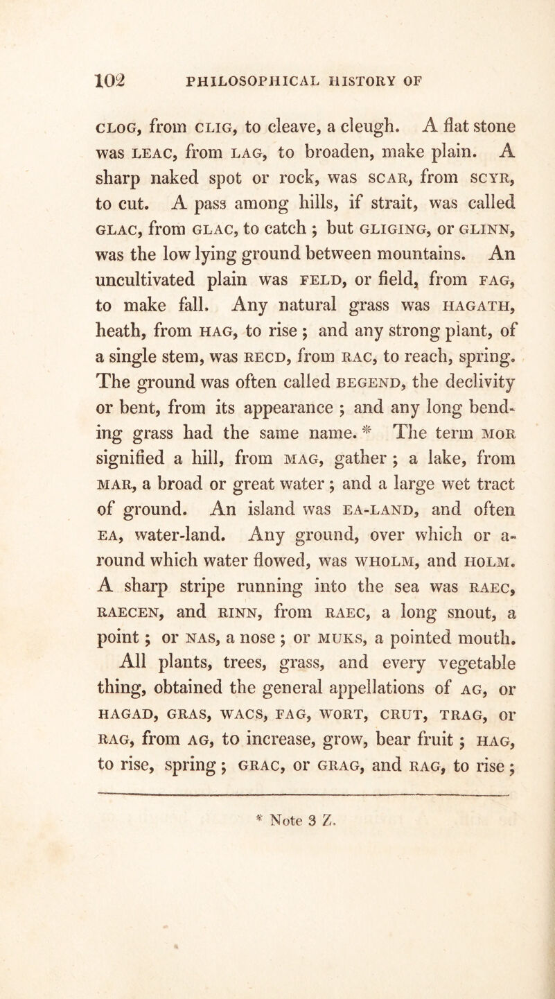 clog, from clig, to cleave, a cleugh. A flat stone was leac, from lag, to broaden, make plain. A sharp naked spot or rock, was scar, from scyr, to cut. A pass among bills, if strait, was called glac, from glac, to catch ; but gliging, or glxnn, was the low lying ground between mountains. An uncultivated plain was feld, or field, from fag, to make fall. Any natural grass was hagath, heath, from hag, to rise ; and any strong plant, of a single stem, was recd, from rac, to reach, spring. The ground was often called begend, the declivity or bent, from its appearance ; and any long bend¬ ing grass had the same name. * The term mor signified a hill, from mag, gather ; a lake, from mar, a broad or great water; and a large wet tract of ground. An island was ea-land, and often ea, water-land. Any ground, over which or a- round which water flowed, was wiiolm, and holm. A sharp stripe running into the sea was raec, raecen, and rinn, from raec, a long snout, a point; or nas, a nose ; or muks, a pointed mouth. All plants, trees, grass, and every vegetable thing, obtained the general appellations of ag, or hagad, gras, wacs, fag, wort, crut, trag, or rag, from ag, to increase, grow, bear fruit; hag, to rise, spring; grac, or grag, and rag, to rise;