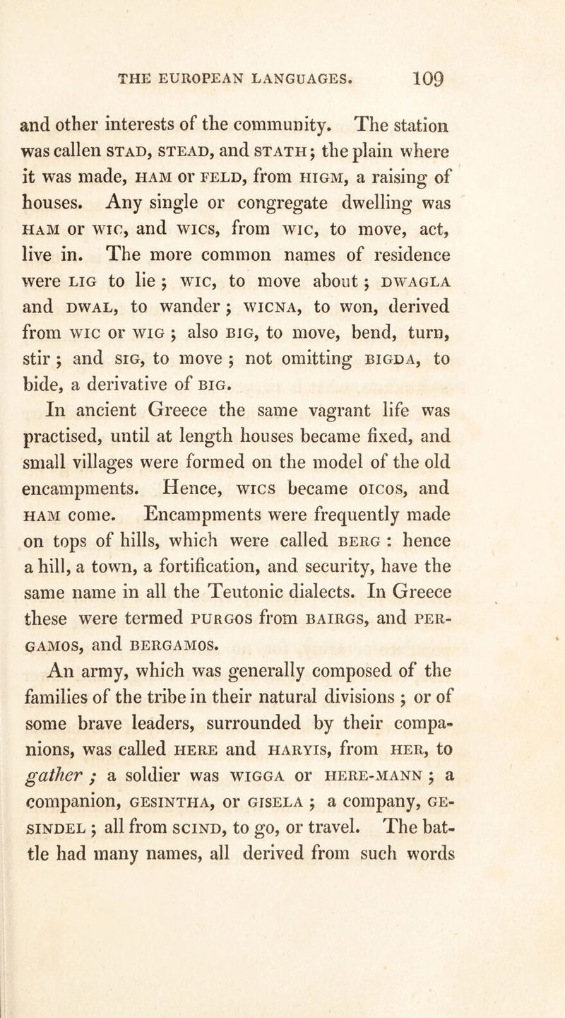 and other interests of the community. The station was callen stad, stead, and stath ; the plain where it was made, ham or feld, from higm, a raising of houses. Any single or congregate dwelling was ham or wic, and wics, from wic, to move, act, live in. The more common names of residence were lig to lie ; wic, to move about; dwagla and dwal, to wander ; wicna, to won, derived from wic or wig ; also big, to move, bend, turn, stir ; and sig, to move ; not omitting bigda, to bide, a derivative of big. In ancient Greece the same vagrant life was practised, until at length houses became fixed, and small villages were formed on the model of the old encampments. Hence, wics became oicos, and ham come. Encampments were frequently made on tops of hills, which were called berg : hence a hill, a towm, a fortification, and security, have the same name in all the Teutonic dialects. In Greece these were termed purgos from bairgs, and per- gamos, and bergamos. An army, which was generally composed of the families of the tribe in their natural divisions ; or of some brave leaders, surrounded by their compa¬ nions, was called here and haryis, from her, to gather ; a soldier was wigga or here-mann ; a companion, gesintha, or gisela ; a company, ge- sindel \ all from scind, to go, or travel. The bat¬ tle had many names, all derived from such words