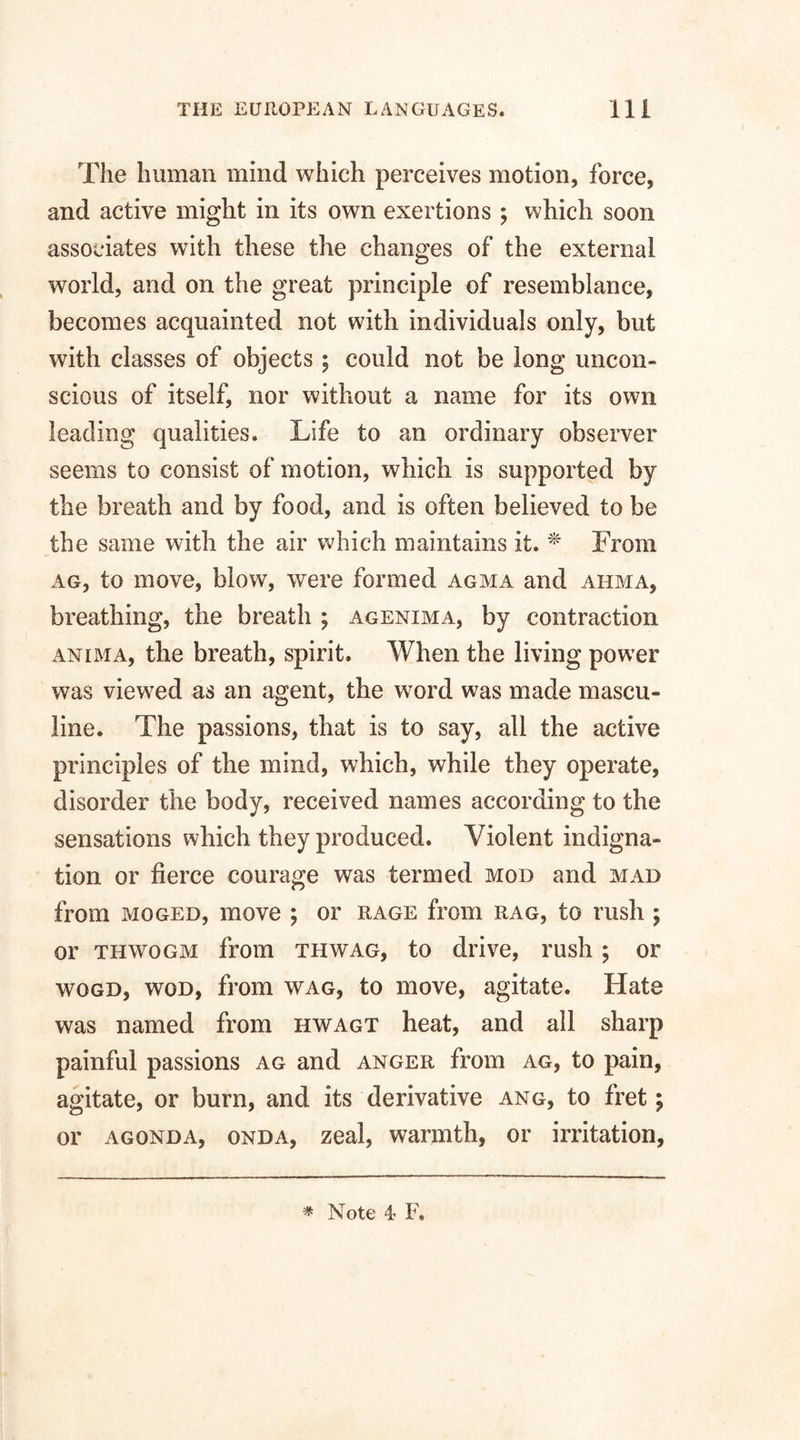 The human mind which perceives motion, force, and active might in its own exertions ; which soon associates with these the changes of the external world, and on the great principle of resemblance, becomes acquainted not with individuals only, but with classes of objects ; could not be long uncon¬ scious of itself, nor without a name for its own leading qualities. Life to an ordinary observer seems to consist of motion, which is supported by the breath and by food, and is often believed to be the same with the air which maintains it. * From ag, to move, blow, were formed agma and ahma, breathing, the breath ; agenima, by contraction anima, the breath, spirit. When the living power was viewed as an agent, the word was made mascu¬ line. The passions, that is to say, all the active principles of the mind, which, while they operate, disorder the body, received names according to the sensations which they produced. Violent indigna¬ tion or fierce courage was termed mod and mad from moged, move ; or rage from rag, to rush ; or thwogm from thwag, to drive, rush ; or wogd, wod, from wag, to move, agitate. Hate was named from hwagt heat, and all sharp painful passions ag and anger from ag, to pain, agitate, or burn, and its derivative ang, to fret; or agonda, onda, zeal, warmth, or irritation,