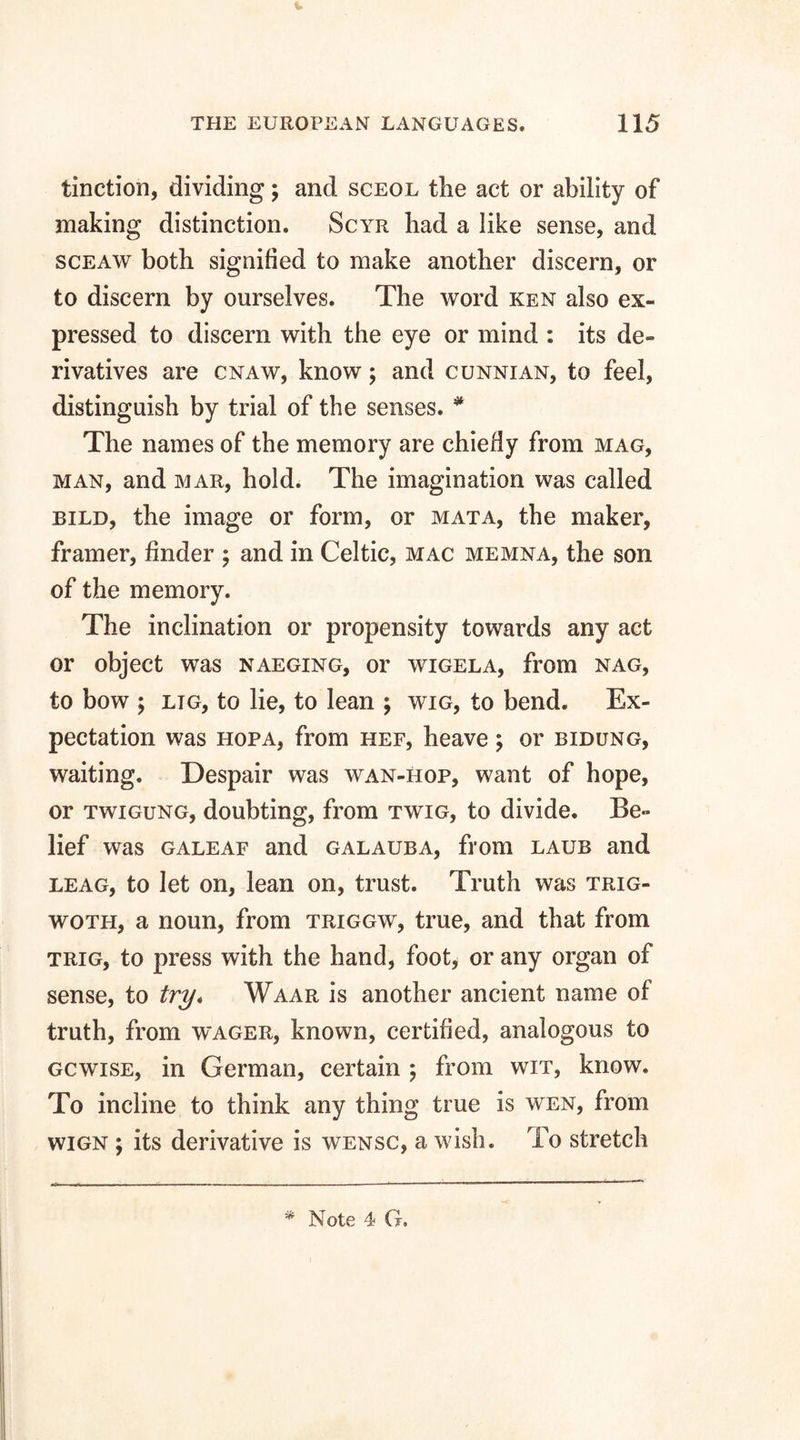 tinction, dividing; and sceol the act or ability of making distinction. Scyr had a like sense, and sceaw both signified to make another discern, or to discern by ourselves. The word ken also ex¬ pressed to discern with the eye or mind : its de¬ rivatives are cnaw, know; and cunnian, to feel, distinguish by trial of the senses. * The names of the memory are chiefly from mag, man, and mar, hold. The imagination was called bild, the image or form, or mat a, the maker, framer, finder ; and in Celtic, mac memna, the son of the memory. The inclination or propensity towards any act or object was naeging, or wigela, from nag, to bow ; LiG, to lie, to lean ; wig, to bend. Ex¬ pectation was hopa, from hef, heave; or bidung, waiting. Despair was wan-hop, want of hope, or twigung, doubting, from twig, to divide. Be¬ lief was galeaf and galauba, from laub and leag, to let on, lean on, trust. Truth was trig- woth, a noun, from triggw, true, and that from trig, to press with the hand, foot, or any organ of sense, to try. Waar is another ancient name of truth, from wager, known, certified, analogous to gcwise, in German, certain ; from wit, know. To incline to think any thing true is wen, from wign ; its derivative is wensc, a wish. To stretch Note 4 G.