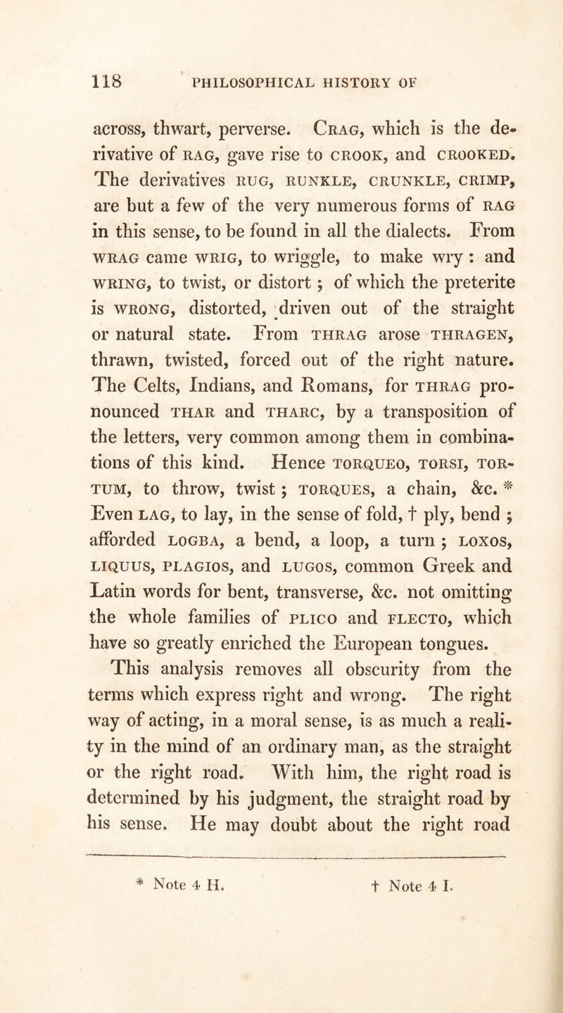 across, thwart, perverse. Crag, which is the de¬ rivative of rag, gave rise to crook, and crooked. The derivatives rug, runkle, crunkle, crimp, are but a few of the very numerous forms of rag in this sense, to be found in all the dialects. From wrag came wrig, to wriggle, to make wry : and wring, to twist, or distort; of which the preterite is wrong, distorted, ;driven out of the straight or natural state. From thrag arose thragen, thrawn, twisted, forced out of the right nature. The Celts, Indians, and Romans, for thrag pro¬ nounced thar and tharc, by a transposition of the letters, very common among them in combina¬ tions of this kind. Hence torqueo, torsi, tor- tum, to throw, twist; torques, a chain, &c. * Even lag, to lay, in the sense of fold, t ply, bend ; afforded logba, a bend, a loop, a turn ; loxos, liquus, plagios, and lugos, common Greek and Latin words for bent, transverse, &c. not omitting the whole families of plico and flecto, which have so greatly enriched the European tongues. This analysis removes all obscurity from the terms which express right and wrong. The right way of acting, in a moral sense, is as much a reali¬ ty in the mind of an ordinary man, as the straight or the right road. With him, the right road is determined by his judgment, the straight road by his sense. He may doubt about the right road