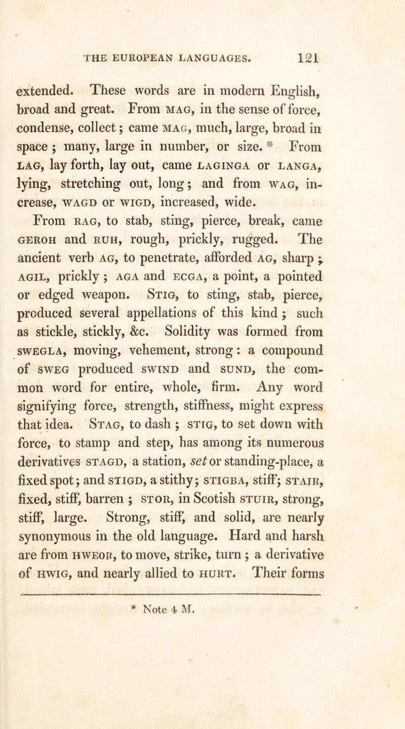 extended. These words are in modern English* broad and great. From mag, in the sense of force, condense, collect; came mag, much, large, broad in space ; many, large in number, or size. * From lag, lay forth, lay out, came laginga or langa, lying, stretching out, long; and from wag, in¬ crease, wagd or wigd, increased, wide. From rag, to stab, sting, pierce, break, came geroh and ruh, rough, prickly, rugged. The ancient verb ag, to penetrate, afforded ag, sharp ; agil, prickly ; aga and ecga, a point, a pointed or edged weapon. Stig, to sting, stab, pierce, produced several appellations of this kind ; such as stickle, stickly, &c. Solidity was formed from swegla, moving, vehement, strong: a compound of sweg produced swind and sund, the com¬ mon word for entire, whole, firm. Any word signifying force, strength, stiffness, might express that idea. Stag, to dash ; stig, to set down with force, to stamp and step, has among its numerous derivatives stagd, a station, set or standing-place, a fixed spot; and stigd, a stithy; stigba, stiff*; stair, fixed, stiff, barren ; stor, in Scotish stuir, strong, stiff, large. Strong, stiff, and solid, are nearly synonymous in the old language. Hard and harsh are from hweor, to move, strike, turn ; a derivative of hwig, and nearly allied to hurt. Their forms