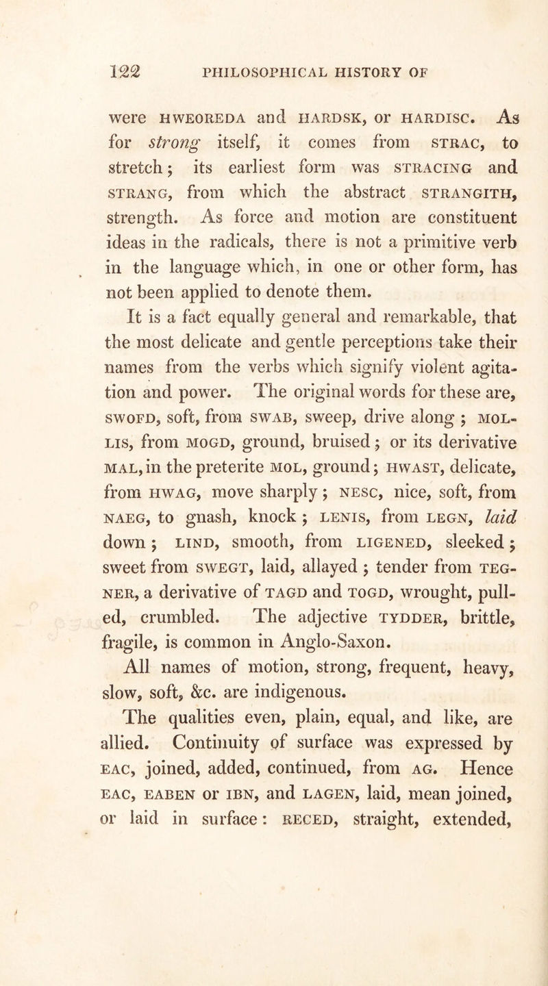 were bweoreda and hardsk, or hardisc. As for strong itself, it comes from strac, to stretch; its earliest form was stracing and strang, from which the abstract strangith, strength. As force and motion are constituent <D ideas in the radicals, there is not a primitive verb in the language which, in one or other form, has not been applied to denote them. It is a fact equally general and remarkable, that the most delicate and gentle perceptions take their names from the verbs which signify violent agita¬ tion and power. The original words for these are, swofd, soft, from swab, sweep, drive along ; mol¬ lis, from mogd, ground, bruised; or its derivative mal,in the preterite mol, ground; hwast, delicate, from hwag, move sharply; nesc, nice, soft, from naeg, to gnash, knock ; lenis, from legn, laid down; lind, smooth, from ligened, sleeked; sweet from swegt, laid, allayed ; tender from teg- ner, a derivative of tagd and togd, wrought, pull¬ ed, crumbled. The adjective tydder, brittle, fragile, is common in Anglo-Saxon. All names of motion, strong, frequent, heavy, slow, soft, &c. are indigenous. The qualities even, plain, equal, and like, are allied. Continuity of surface was expressed by eac, joined, added, continued, from ag. Hence eac, eaben or ibn, and lagen, laid, mean joined, or laid in surface: reced, straight, extended,