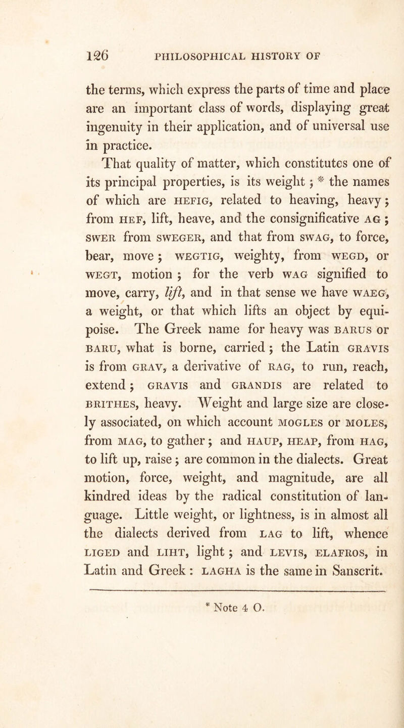 the terms, which express the parts of time and place are an important class of words, displaying great ingenuity in their application, and of universal use in practice. That quality of matter, which constitutes one of its principal properties, is its weight; * the names of which are hefig, related to heaving, heavy; from hef, lift, heave, and the consignificative ag ; swer from sweger, and that from swag, to force, bear, move ; wegtig, weighty, from wegd, or wegt, motion ; for the verb wag signified to move, carry, lift, and in that sense we have waeg, a weight, or that which lifts an object by equi¬ poise. The Greek name for heavy was barus or baru, what is borne, carried ; the Latin gravis is from grav, a derivative of rag, to run, reach, extend; gravis and grandis are related to brithes, heavy. Weight and large size are close¬ ly associated, on which account mogles or moles, from mag, to gather; and haup, heap, from hag, to lift up, raise ; are common in the dialects. Great motion, force, weight, and magnitude, are all kindred ideas by the radical constitution of lan¬ guage. Little weight, or lightness, is in almost all the dialects derived from lag to lift, whence liged and liht, light; and levis, elafros, in Latin and Greek: lagha is the same in Sanscrit.