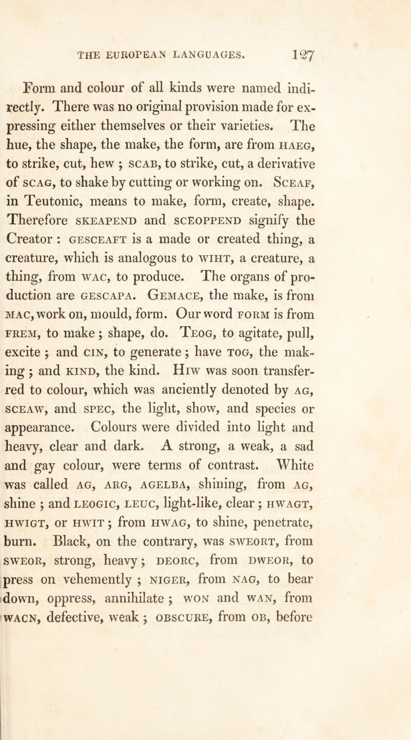 Form and colour of all kinds were named indi¬ rectly. There was no original provision made for ex¬ pressing either themselves or their varieties. The hue, the shape, the make, the form, are from haeg, to strike, cut, hew ; scab, to strike, cut, a derivative of scag, to shake by cutting or working on. Sceaf, in Teutonic, means to make, form, create, shape. Therefore skeafend and sceoppend signify the Creator : gesceaft is a made or created thing, a creature, which is analogous to wiht, a creature, a thing, from wac, to produce. The organs of pro¬ duction are gescapa. Gemace, the make, is from mac, work on, mould, form. Our word form is from frem, to make; shape, do. Teog, to agitate, pull, excite ; and cin, to generate; have tog, the mak¬ ing ; and kind, the kind. Hrw was soon transfer¬ red to colour, which was anciently denoted by ag, sceaw, and spec, the light, show, and species or appearance. Colours were divided into light and heavy, clear and dark. A strong, a weak, a sad and gay colour, were terms of contrast. White was called ag, arg, agelba, shining, from ag, shine ; and leogic, leuc, light-like, clear ; hwagt, hwigt, or hwit ; from hwag, to shine, penetrate, burn. Black, on the contrary, was sweort, from sweor, strong, heavy; deorc, from dweor, to press on vehemently ; Niger, from nag, to bear down, oppress, annihilate ; won and wan, from wacn, defective, weak ; obscure, from ob, before