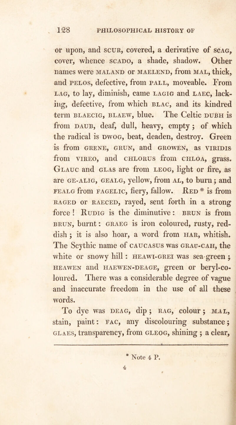 or upon, and scur, covered, a derivative of scag, cover, whence scado, a shade, shadow. Other names were maland or maelend, from mal, thick, and pelos, defective, from pall, moveable. From lag, to lay, diminish, came lagig and laec, lack¬ ing, defective, from which blac, and its kindred term blaecig, blaew, blue. The Celtic dubh is from daub, deaf, dull, heavy, empty ; of which the radical is dwog, beat, deaden, destroy. Green is from grene, grun, and growen, as viridis from vireo, and chlorus from chloa, grass. Glauc and glas are from leog, light or fire, as are ge-alig, gealg, yellow, from al, to burn; and fealg from fagelic, fiery, fallow. Fed * is from raged or raeced, rayed, sent forth in a strong force ! Rudig is the diminutive: brun is from brun, burnt: graeg is iron coloured, rusty, red¬ dish ; it is also hoar, a word from har, whitish. The Scythic name of Caucasus was grau-cah, the white or snowy hill: heawi-grei was sea green j heawen and haewen-deage, green or beryl-co¬ loured. There was a considerable degree of vague and inaccurate freedom in the use of all these words. To dye was deag, dip ; rag, colour \ mal, stain, paint: fac, any discolouring substance; glaes, transparency, from gleog, shining ; a clear, * Note 4 P. 4