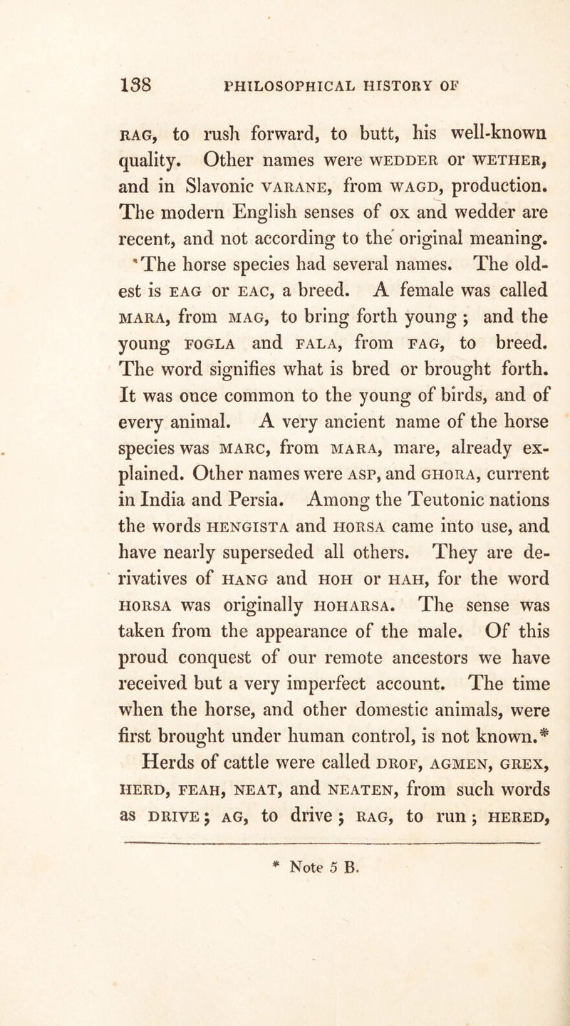 rag, to rush forward, to butt, his well-known quality. Other names were wedder or wether, and in Slavonic varane, from wagd, production. The modern English senses of ox and wedder are recent, and not according to the original meaning. 'The horse species had several names. The old¬ est is eag or eac, a breed. A female was called mara, from mag, to bring forth young ; and the young fogla and fala, from fag, to breed. The word signifies what is bred or brought forth. It was once common to the young of birds, and of every animal. A very ancient name of the horse species was marc, from mara, mare, already ex¬ plained. Other names were asp, and ghora, current in India and Persia. Among the Teutonic nations the words hengista and horsa came into use, and have nearly superseded all others. They are de¬ rivatives of hang and hoh or hah, for the word horsa was originally hoharsa. The sense was taken from the appearance of the male. Of this proud conquest of our remote ancestors we have received but a very imperfect account. The time when the horse, and other domestic animals, were first brought under human control, is not known. * Herds of cattle were called drof, agmen, grex, herd, feah, neat, and neaten, from such words as drive ; ag, to drive ; rag, to run; hered,