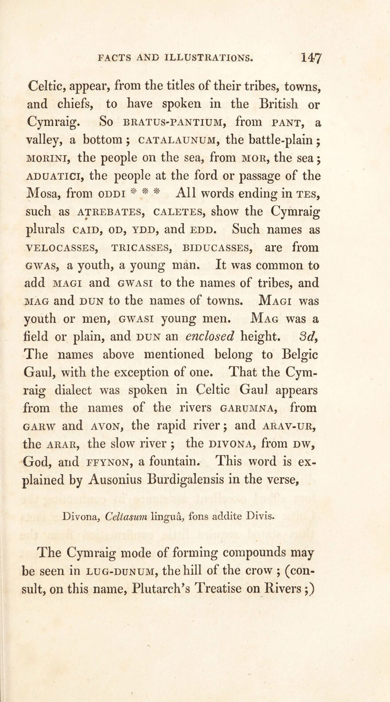 Celtic, appear, from the titles of their tribes, towns, and chiefs, to have spoken in the British or Cymraig. So bratus-pantium, from pant, a valley, a bottom ; catalaunum, the battle-plain ; morini, the people on the sea, from mgr, the sea; aduatici, the people at the ford or passage of the Mosa, from oddi * * * All words ending in tes, such as atrebates, caletes, show the Cymraig plurals caid, od, ydd, and edd. Such names as velocasses, tricasses, biducasses, are from gwas, a youth, a young man. It was common to add magi and gwasi to the names of tribes, and mag and dun to the names of towns. Magi was youth or men, gwasi young men. Mag was a field or plain, and dun an enclosed height. 3d9 The names above mentioned belong to Belgic Gaul, with the exception of one. That the Cym¬ raig dialect was spoken in Celtic Gaul appears from the names of the rivers garumna, from garw and avon, the rapid river $ and arav-ur, the arar, the slow river ; the divona, from dw, God, and ffynon, a fountain. This word is ex¬ plained by Ausonius Burdigalensis in the verse. Divona,, Celiasum lingua, fons addite Divis. * The Cymraig mode of forming compounds may be seen in lug-dunum, the hill of the crow ; (con¬ sult, on this name, Plutarch’s Treatise on Rivers ;)