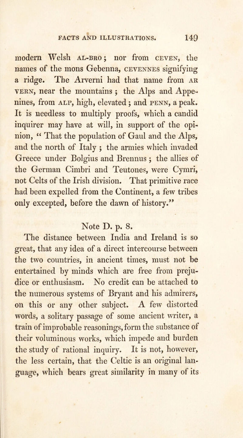 modern Welsh al-bro ; nor from ceven, the names of the mons Gehenna, cevennes signifying a ridge. The Arverni had that name from ar vern, near the mountains ; the Alps and Appe- nines, from alp, high, elevated; and penn, a peak. It is needless to multiply proofs, which a candid inquirer may have at will, in support of the opi¬ nion, “ That the population of Gaul and the Alps, and the north of Italy \ the armies which invaded Greece under Bolgius and Brennus ; the allies of the German Cimbri and Teutones, were Cymri, not Celts of the Irish division. That primitive race had been expelled from the Continent, a few tribes only excepted, before the dawn of history.” Note D. p. 8. The distance between India and Ireland is so great, that any idea of a direct intercourse between the two countries, in ancient times, must not be entertained by minds which are free from preju¬ dice or enthusiasm. No credit can be attached to the numerous systems of Bryant and his admirers, on this or any other subject. A few distorted words, a solitary passage of some ancient writer, a train of improbable reasonings, form the substance of their voluminous works, which impede and burden the study of rational inquiry. It is not, however, the less certain, that the Celtic is an original lan¬ guage, which bears great similarity in many of its