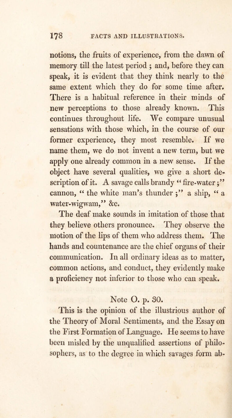 notions, the fruits of experience, from the dawn of memory till the latest period ; and, before they can speak, it is evident that they think nearly to the same extent which they do for some time after. There is a habitual reference in their minds of new perceptions to those already known. This continues throughout life. We compare unusual sensations with those which, in the course of our former experience, they most resemble. If we name them, we do not invent a new term, but we apply one already common in a new sense. If the object have several qualities, we give a short de¬ scription of it. A savage calls brandy “ fire-water cannon, “ the white man’s thunder a ship, “ a water-wigwam,” &c. The deaf make sounds in imitation of those that they believe others pronounce. They observe the motion of the lips of them who address them. The hands and countenance are the chief organs of their communication. In all ordinary ideas as to matter, common actions, and conduct, they evidently make a proficiency not inferior to those who can speak. Note O. p. 30. This is the opinion of the illustrious author of the Theory of Moral Sentiments, and the Essay on the First Formation of Language. He seems to have been misled by the unqualified assertions of philo¬ sophers, as to the degree in which savages form ab-