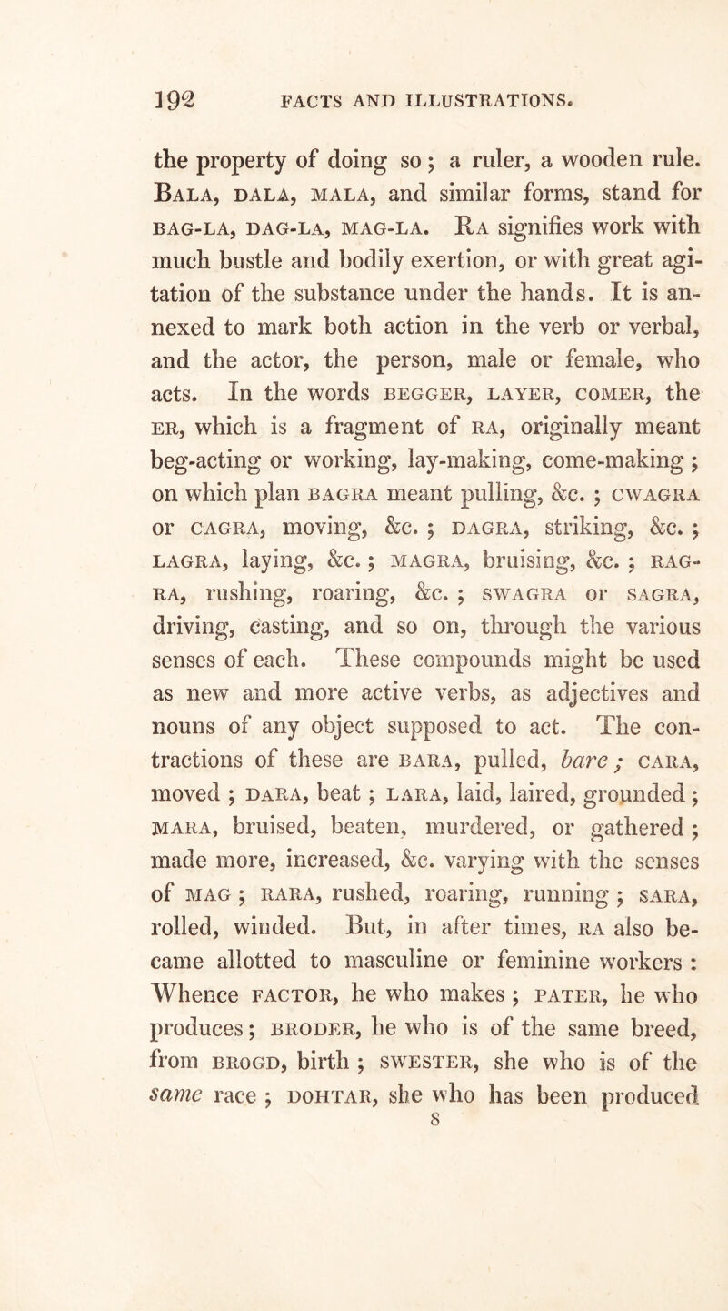 the property of doing so ; a ruler, a wooden rule. Bala, dala, mala, and similar forms, stand for BAG-LA, DAG-LA, MAG-LA. IIA signifies WOI'k with much bustle and bodily exertion, or with great agi¬ tation of the substance under the hands. It is an- nexed to mark both action in the verb or verbal, and the actor, the person, male or female, who acts. In the words begger, layer, comer, the er, which is a fragment of ra, originally meant beg-acting or working, lay-making, come-making; on which plan bagra meant pulling, &c. ; cwagra or cagra, moving, &c. ; dagra, striking, &c. ; lagra, laying, &c.; magra, bruising, &c. ; rag- ra, rushing, roaring, &c. ; swagra or sagra, driving, casting, and so on, through the various senses of each. These compounds might be used as new and more active verbs, as adjectives and nouns of any object supposed to act. The con¬ tractions of these are bara, pulled, bare; cara, moved ; dara, beat; lara, laid, laired, grounded; mara, bruised, beaten, murdered, or gathered; made more, increased, &c. varying with the senses of mag ; rara, rushed, roaring, running ; sara, rolled, winded. But, in after times, ra also be¬ came allotted to masculine or feminine workers : Whence factor, he who makes ; pater, he who produces; broder, he who is of the same breed, from brogd, birth ; swester, she who is of the same race ; dohtar, she who has been produced 8