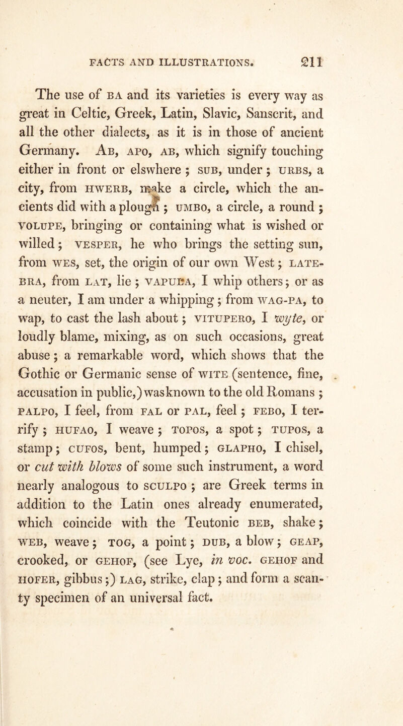 The use of ba and its varieties is every way as great in Celtic, Greek, Latin, Slavic, Sanscrit, and all the other dialects, as it is in those of ancient Germany. Ab, apo, ab, which signify touching either in front or elswhere ; sub, under; urbs, a city, from hwerb, make a circle, which the an¬ cients did with a plough ; umbo, a circle, a round ; volupe, bringing or containing what is wished or willed; vesper, he who brings the setting sun, from wes, set, the origin of our own West; late- bra, from lat, lie ; vapuba, I whip others; or as a neuter, I am under a whipping ; from wag-pa, to wap, to cast the lash about; vitupero, I wyte, or loudly blame, mixing, as on such occasions, great abuse; a remarkable word, which shows that the Gothic or Germanic sense of wite (sentence, fine, accusation in public,) was known to the old Romans ; palpo, I feel, from fal or pal, feel; febo, I ter¬ rify ; hufao, I weave ; topos, a spot; tupos, a stamp; cufos, bent, humped; glapho, I chisel, or cut with blows of some such instrument, a word nearly analogous to sculpo ; are Greek terms in addition to the Latin ones already enumerated, which coincide with the Teutonic beb, shake; web, weave; tog, a point; dub, a blow; geap, crooked, or gehof, (see Lye, in voc. gehof and hofer, gibbus;) lag, strike, clap; and form a scan¬ ty specimen of an universal fact.