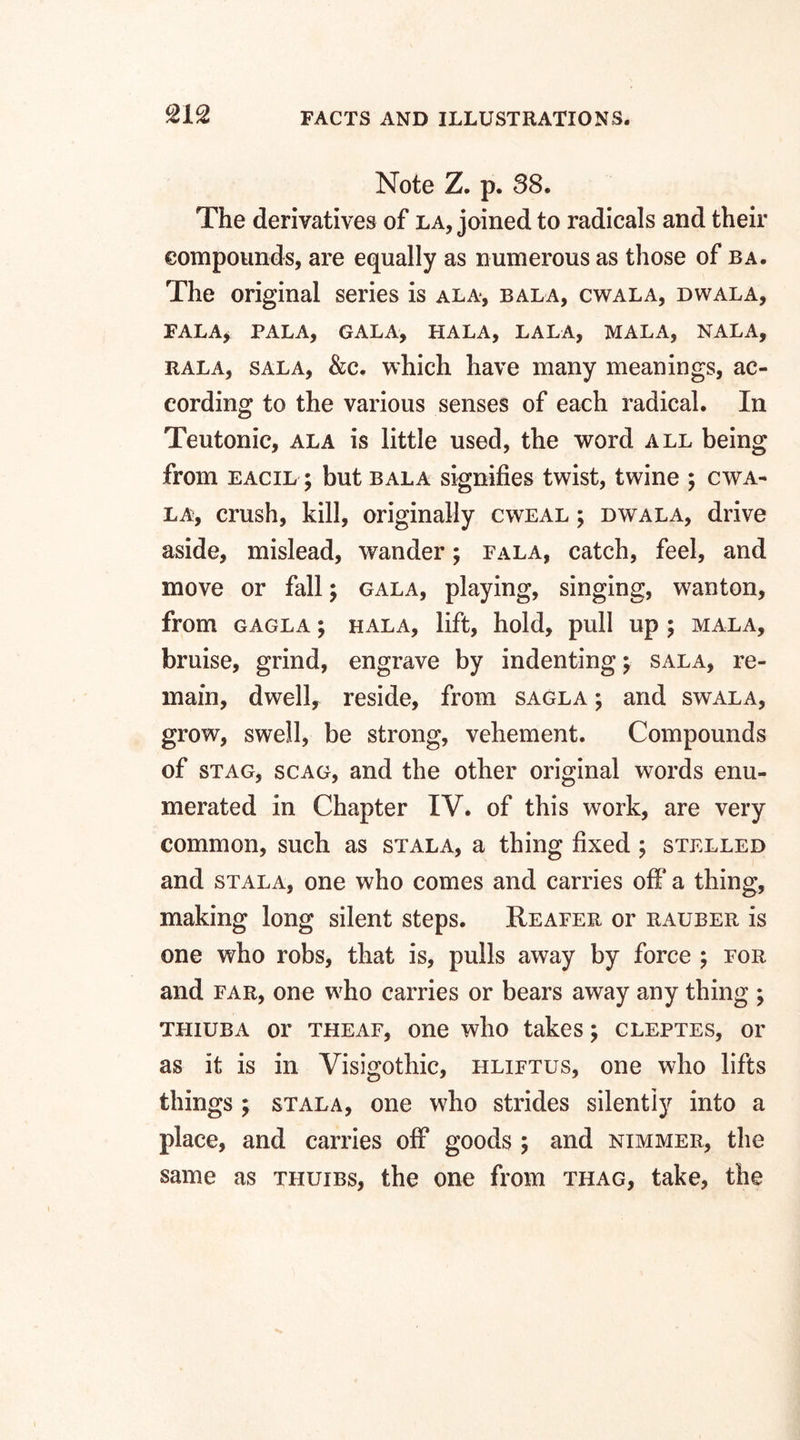 %1°2 Note Z. p. 38. The derivatives of la, joined to radicals and their compounds, are equally as numerous as those of ba. The original series is ala, bala, cwala, dwala, FALA* PALA, GALA, HALA, LALA, MALA, NALA, rala, sala, &c. which have many meanings, ac¬ cording to the various senses of each radical. In Teutonic, ala is little used, the word all being from eacil ; but bala signifies twist, twine ; cwa¬ la, crush, kill, originally cweal ; dwala, drive aside, mislead, wander; fala, catch, feel, and move or fall; gala, playing, singing, wanton, from gagla ; hala, lift, hold, pull up ; mala, bruise, grind, engrave by indentings sala, re¬ main, dwell, reside, from sagla ; and swala, grow, swell, be strong, vehement. Compounds of stag, scag, and the other original words enu¬ merated in Chapter IV. of this work, are very common, such as stala, a thing fixed ; stelled and stala, one who comes and carries off a thing, making long silent steps. Reafer or rauber is one who robs, that is, pulls away by force ; for and far, one who carries or bears away any thing ; thiuba or theaf, one who takes; cleptes, or as it is in Visigothic, hliftus, one who lifts things ; stala, one who strides silently into a place, and carries off goods ; and nimmer, the same as thuibs, the one from thag, take, the
