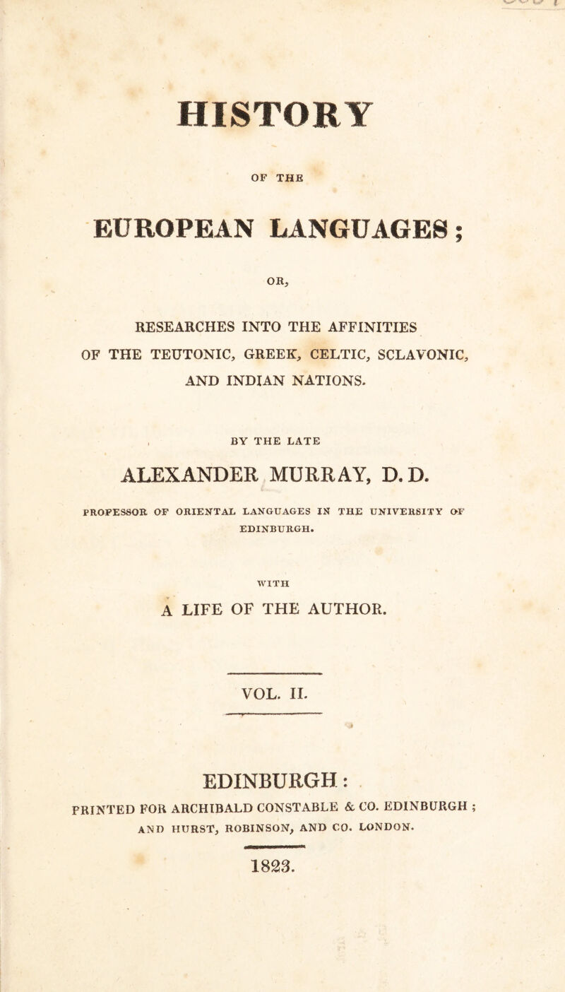 HISTORY OF THE EUROPEAN LANGUAGES; OR^ RESEARCHES INTO THE AFFINITIES OF THE TEUTONIC, GREEK, CELTIC, SCLAVONIC, AND INDIAN NATIONS. , BY THE LATE ALEXANDER MURRAY, D.D. PROFESSOR OF ORIENTAL LANGUAGES IN THE UNIVERSITY O-F EDINBURGH. WITH A LIFE OF THE AUTHOR. VOL. H. EDINBURGH: PRINTED FOR ARCHIBALD CONSTABLE & CO. EDINBURGH AND HURST, ROBINSON, AND 00. LONDON. 1823.