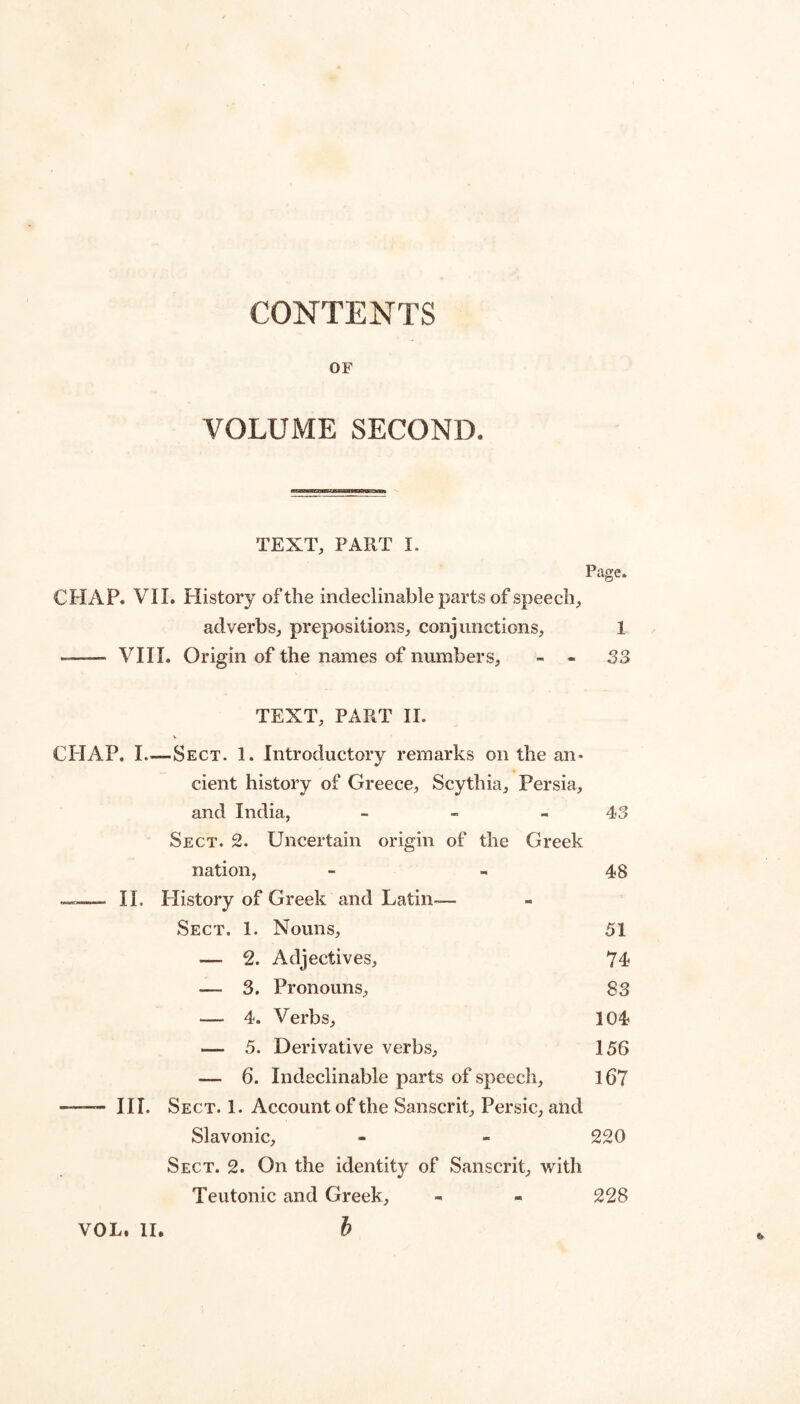 CONTENTS OF VOLUME SECOND. TEXT, PART I. Page. CHAP. VII. History of the indeclinable parts of speech;, adverbs, prepositions, conjunctions, 1 -- VI11. Origin of the names of numbers, - - S3 TEXT, PART II. CHAP. I_Sect. 1. Introductory remarks on the an¬ cient history of Greece, Scythia, Persia, and India, - - - 43 Sect. 2. Uncertain origin of the Greek nation, - - 48 II. Flistory of Greek and Latin— Sect. 1. Nouns, 51 — 2. Adjectives, 74 — 3. Pronouns, 83 — 4. Verbs, 104 — 5. Derivative verbs, 156 — 6. Indeclinable parts of speech, 167 — III. Sect. 1. Account of the Sanscrit, Persic, and Slavonic, - - 220 Sect. 2. On the identity of Sanscrit, with Teutonic and Greek, - - 228 b