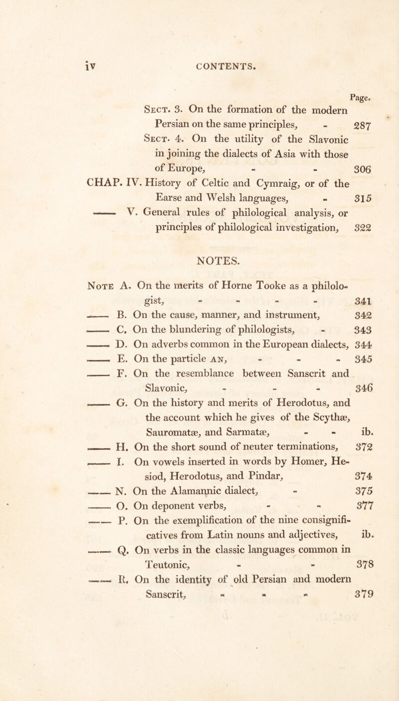 Page. Sect. 3. On the formation of the modern Persian on the same principles^, - 287 Sect. 4. On the utility of the Slavonic in joining the dialects of Asia with those of Europe, - - 306 CHAP. IV. History of Celtic and Cymraig, or of the Earse and Welsh languages, - 315 —— V. General rules of philological analysis, or principles of philological investigation, 322 NOTES. Note A. On the merits of Horne Tooke as a philolo- gist, - - - - 341 ---— B. On the cause, manner, and instrument, 342 .—— C. On the blundering of philologists, - 343 - D. On adverbs common in the European dialects, 344 —- E. On the particle an, - - . 345 -- F. On the resemblance between Sanscrit and Slavonic, - - - 346 — G. On the history and merits of Herodotus, and the account which he gives of the Scythse, Sauromatae, and Sarmatae, - - ib. -- H. On the short sound of neuter terminations, 372 —— I. On vowels inserted in words by Homer, He¬ siod, Herodotus, and Pindar, 374 __N. On the Alamannic dialect, - 375 —— O. On deponent verbs, - - 377 --P. On the exemplification of the nine consignifi- catives from Latin nouns and adjectives, ib. -Q, On verbs in the classic languages common in Teutonic, - - 378 R, On the identity of old Persian and modern Sanscrit, - - « 379