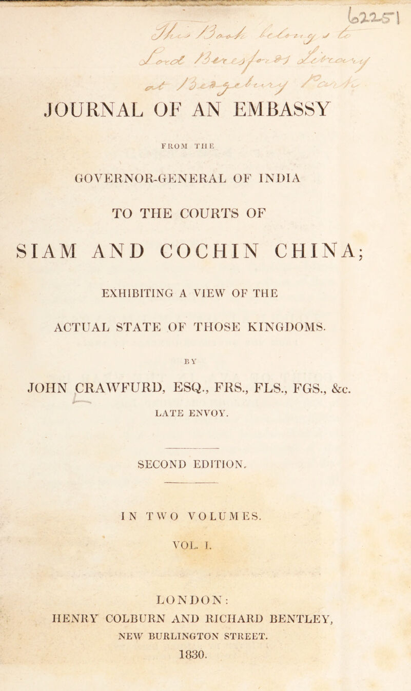 ' Umn r/ v £? ,j7 /S-isr cjfs t^c sit' ty L-^L*€^ -t^ JOURNAL OF AN EMBASSY &-ti- f- /3.zl*~ A ‘ J ^ '/<- F RUM THE GOVERNOR-GENERAL OF INDIA TO THE COURTS OF SIAM AND COCHIN CHINA; EXHIBITING A VIEW OF THE ACTUAL STATE OF THOSE KINGDOMS. BY JOHN CRAWFURD, ESQ., FRS, FLS., FGS., &c. LATE ENVOY. SECOND EDITION. IN TWO VOLUMES. VOL. J. LONDON: HENRY COLBURN AND RICHARD BENTLEY, NEW BURLINGTON STREET. 1830.