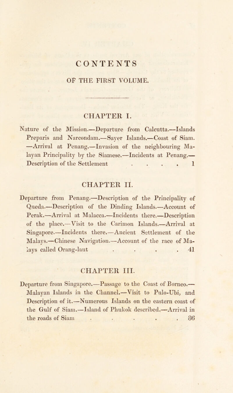 CONTENTS OF THE FIRST VOLUME. CHAPTER I. Nature of the Mission.—Departure from Calcutta.—Islands Preparis and Narcondam.—Sayer Islands.—Coast of Siam. —Arrival at Penang,—Invasion of the neighbouring Ma- layan Principality by the Siamese.—Incidents at Penang.— Description of the Settlement .... 1 CHAPTER II. Departure from Penang.—Description of the Principality of Queda.—Description of the Dinding Islands.—Account of Perak.—-Arrival at Malacca.—Incidents there.—Description of the place.—Visit to the Carimon Islands.—Arrival at Singapore.—Incidents there.—Ancient Settlement of the Malays.—Chinese Navigation.—Account of the race of Ma- lays called Orang-laut . . . .41 CHAPTER III. Departure from Singapore.—Passage to the Coast of Borneo.— Malayan Islands in the Channel.—Visit to Pulo-Ubf, and Description of it.—Numerous Islands on the eastern coast of the Gulf of Siam.—-Island of Phukok described.—Arrival in the roads of Siam . , . . .86