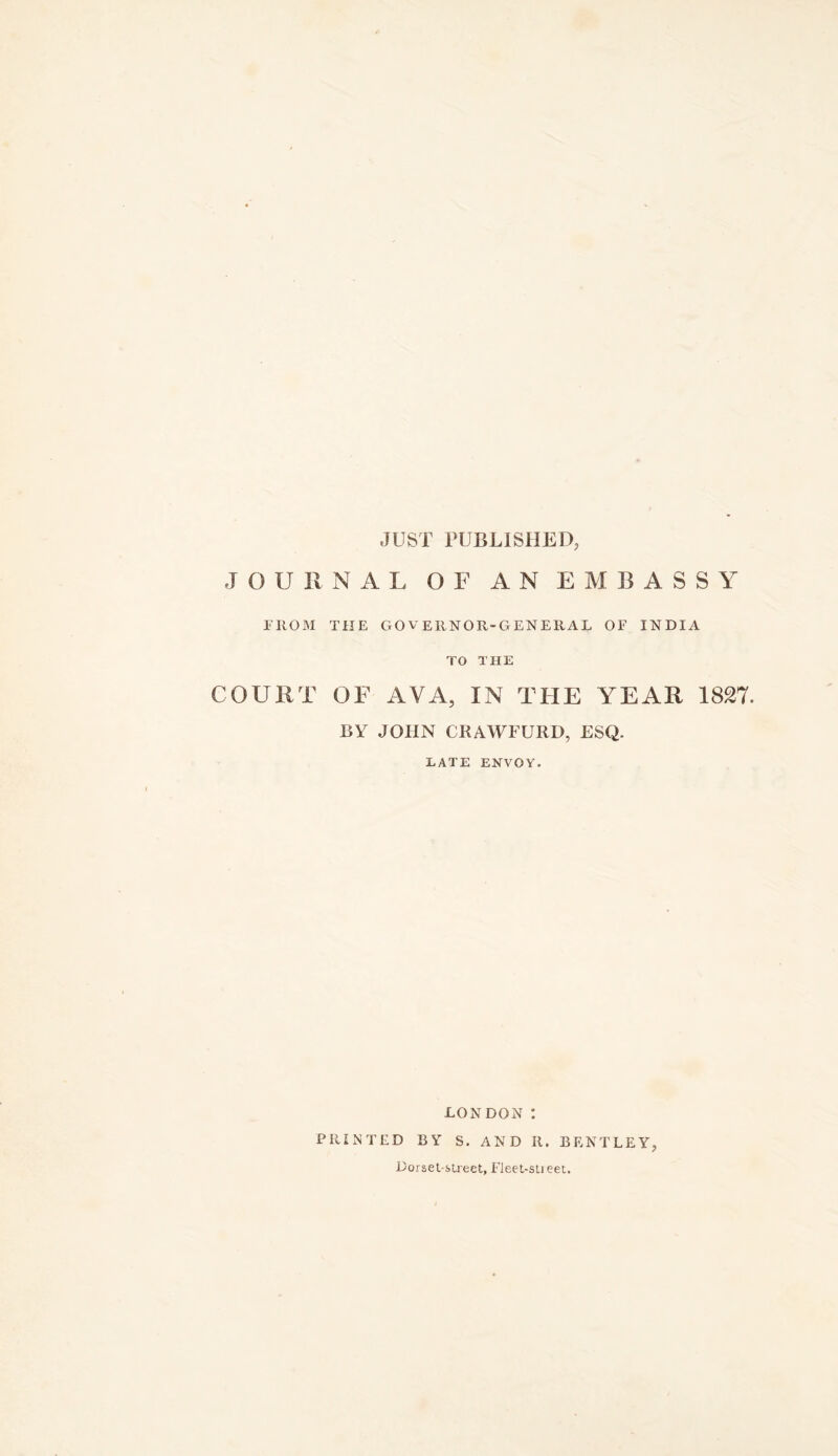 JUST PUBLISHED, JOURNAL OF AN EMBASSY niOM THE governor-general of INDIA TO THE COURT OF AVA, IN THE YEAR 1827. BY JOHN CRAWFURD, ESQ. LATE ENVOY. LONDON : PRINTED BY S. AND R. BENTLEY, Dorsel sU'ect, Fleet-slieei.