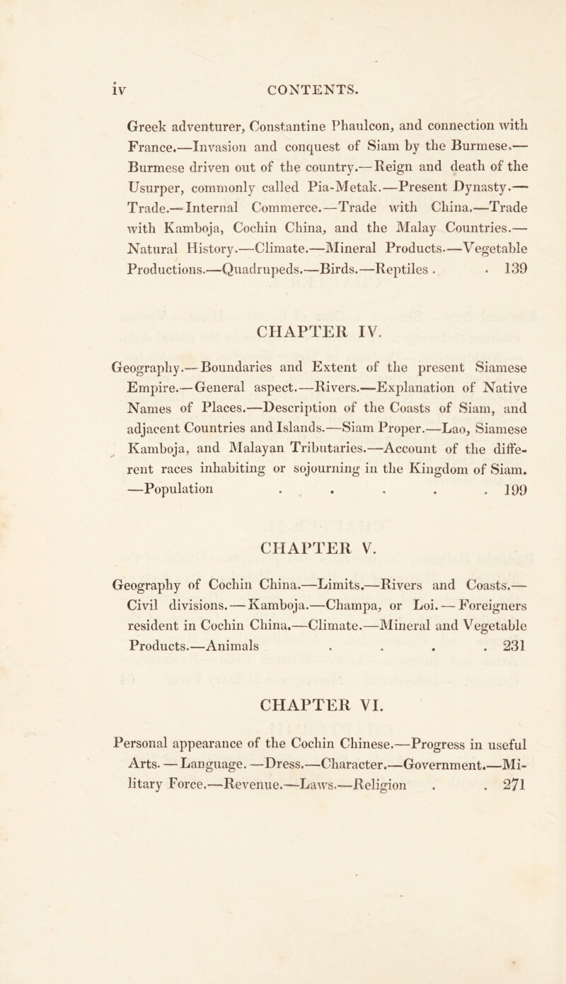Greek adventurer, Constantine Phaulcon, and connection with France.—Invasion and conquest of Siam by the Burmese.— Burmese driven out of the country.— Reign and death of the Usurper, commonly called Pia-Metak.—Present Dynasty.— Trade.—Internal Commerce.—Trade with China.—Trade with Kamboja, Cochin China, and the Malay Countries.— Natural History.—Climate.—Mineral Products.—Vegetable Productions.-—Quadrupeds.—Birds.—Reptiles . • 139 CHAPTER IV. Geography.—Boundaries and Extent of the present Siamese Empire.—General aspect.—Rivers.—Explanation of Native Names of Places.—Description of the Coasts of Siam, and adjacent Countries and Islands.—Siam Proper.—Lao, Siamese Kamboja, and Malayan Tributaries.—Account of the diffe- rent races inhabiting or sojourning in the Kingdom of Siam. —Population . . . . .199 CHAPTER V. Geography of Cochin China.—Limits.—Rivers and Coasts.— Civil divisions. — Kamboja.—Champa, or Loi. — Foreigners resident in Cochin China.—Climate.—Mineral and Vegetable Products.—Animals .... 231 CHAPTER VI. Personal appearance of the Cochin Chinese.—Progress in useful Arts. —Language. —Dress.—Character.—Government.—Mi- litary Force.—Revenue.—Laws.—Religion . . 27l