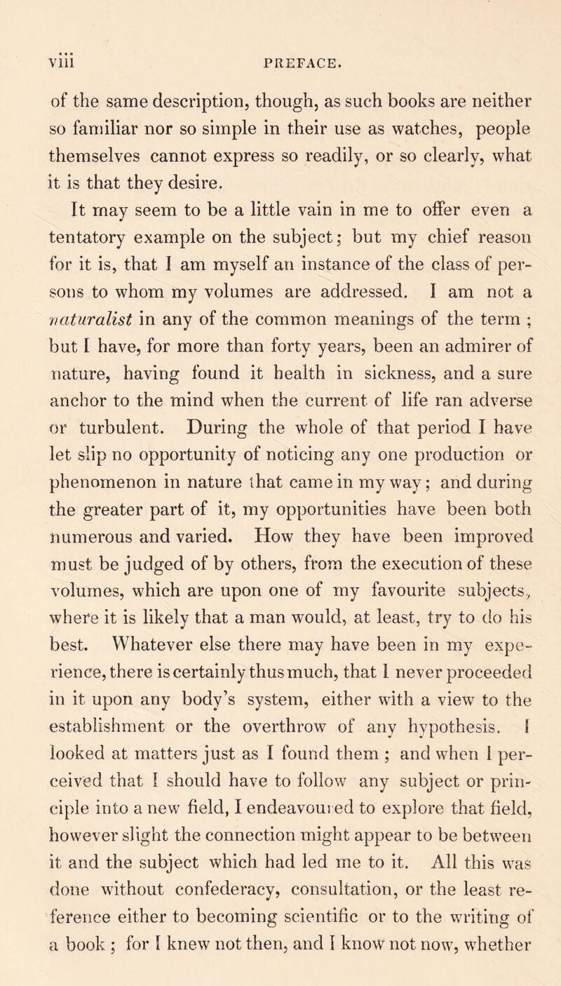 of the same description, though, as such books are neither so familiar nor so simple in their use as watches, people themselves cannot express so readily, or so clearly, what it is that they desire. It may seem to be a little vain in me to offer even a tentatory example on the subject; but my chief reason for it is, that I am myself an instance of the class of per¬ sons to whom my volumes are addressed. I am not a vaturalist in any of the common meanings of the term ; but I have, for more than forty years, been an admirer of nature, having found it health in sickness, and a sure anchor to the mind when the current of life ran adverse or turbulent. During the whole of that period I have let slip no opportunity of noticing any one production or phenomenon in nature that came in my way; and during the greater part of it, my opportunities have been both numerous and varied. How they have been improved must be judged of by others, from the execution of these volumes, which are upon one of my favourite subjects, where it is likely that a man would, at least, try to do his best. Whatever else there may have been in my expe¬ rience, there is certainly thus much, that 1 never proceeded in it upon any body’s system, either with a view to the establishment or the overthrow of any hypothesis. 5 looked at matters just as I found them ; and when I per¬ ceived that 1 should have to follow any subject or prin¬ ciple into a new field, I endeavoured to explore that field, however slight the connection might appear to be between it and the subject which had led me to it. All this was done without confederacy, consultation, or the least re¬ ference either to becoming scientific or to the writing of a book ; for 1 knew not then, and 1 know not now, whether