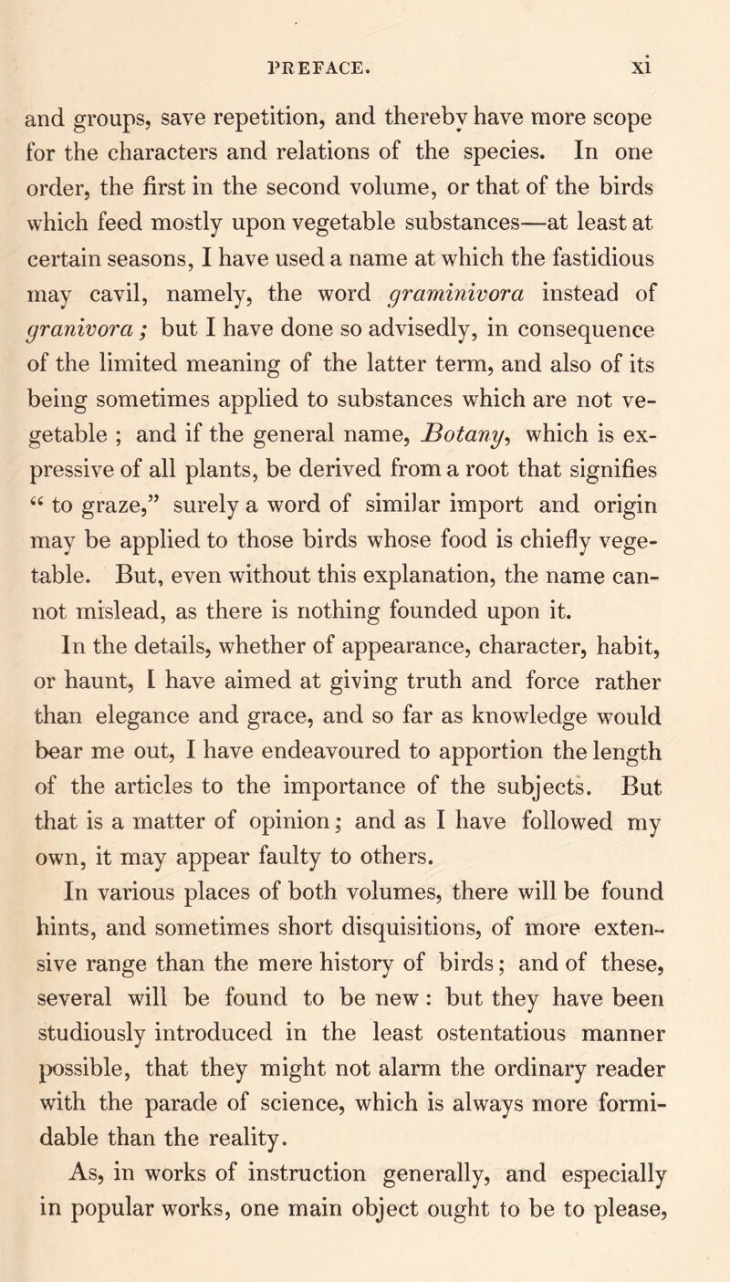 and groups, save repetition, and thereby have more scope for the characters and relations of the species. In one order, the first in the second volume, or that of the birds which feed mostly upon vegetable substances—at least at certain seasons, I have used a name at which the fastidious may cavil, namely, the word graminivora instead of granivora ; but I have done so advisedly, in consequence of the limited meaning of the latter term, and also of its being sometimes applied to substances which are not ve¬ getable ; and if the general name. Botany, which is ex¬ pressive of all plants, be derived from a root that signifies “ to graze,” surely a word of similar import and origin may be applied to those birds whose food is chiefly vege¬ table. But, even without this explanation, the name can¬ not mislead, as there is nothing founded upon it. In the details, whether of appearance, character, habit, or haunt, I have aimed at giving truth and force rather than elegance and grace, and so far as knowledge would bear me out, I have endeavoured to apportion the length of the articles to the importance of the subjects. But that is a matter of opinion; and as I have followed my own, it may appear faulty to others. In various places of both volumes, there will be found hints, and sometimes short disquisitions, of more exten¬ sive range than the mere history of birds; and of these, several will be found to be new: but they have been studiously introduced in the least ostentatious manner jx)ssible, that they might not alarm the ordinary reader with the parade of science, which is always more formi¬ dable than the reality. As, in works of instruction generally, and especially in popular works, one main object ought to be to please.