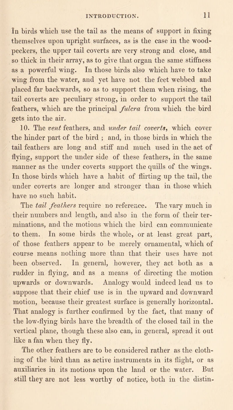In birds wbicli use the tail as the means of support in fixing themselves upon upright surfaces, as is the case in the wood¬ peckers, the upper tail coverts are very strong and close, and so thick in their array, as to give that organ the same stiffness as a powerful wing. In those birds also which have to take wing from the water, and yet have not the feet webbed and placed far backwards, so as to support them when rising, the tail coverts are peculiary strong, in order to support the tail feathers, which are the principal fulcra from which the bird gets into the air. 10. The feathers, and under tail coverts, which cover the hinder part of the bird ; and, in those birds in which the tail feathers are long and stiff and much used in the act of flying, support the under side of these feathers, in the same manner as the under coverts support the quills of the wings. In those birds which have a habit of flirting up the tail, the under coverts are longer and stronger than in those which have no such habit. The tail feathers require no reference. The vary much in their numbers and length, and also in the form of their ter¬ minations, and the motions which the bird can communicate to them. In some birds the whole, or at least great part, of those feathers appear to be merely ornamental, which of course means nothing more than that their uses have not been observed. In general, however, they act both as a rudder in flying, and as a means of directing the motion upwards or downwards. Analogy would indeed lead us to suppose that their chief use is in the upward and downward motion, because their greatest surface is generally horizontal. That analogy is further confirmed by the fact, that many of the low-flying birds have the breadth of the closed tail in the vertical plane, though these also can, in general, spread it out like a fan when they fly. The other feathers are to be considered rather as the cloth¬ ing of the bird than as active instruments in its flight, or as auxiliaries in its motions upon the land or the water. But still they are not less worthy of notice, both in the distin-
