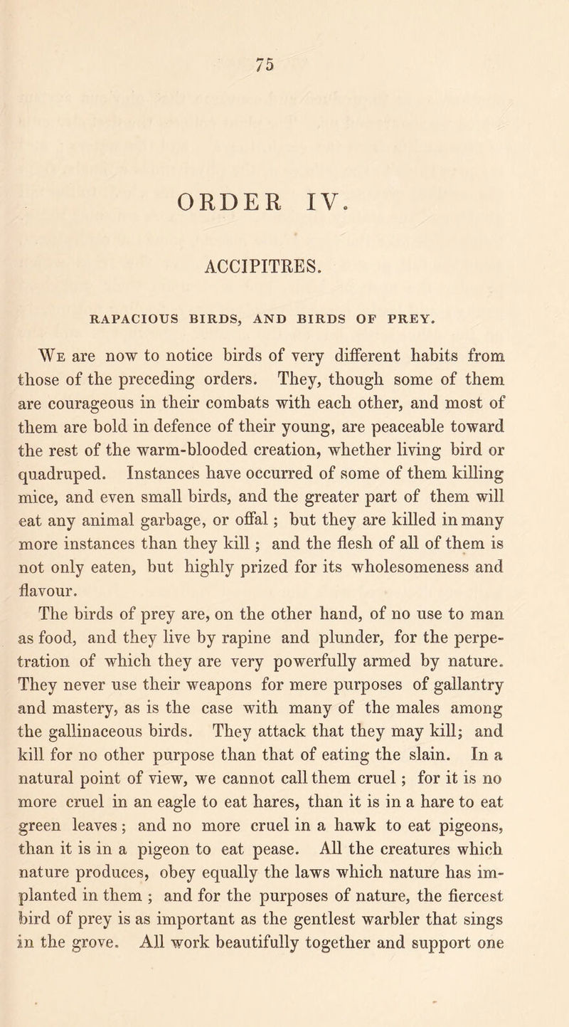 ORDER IV. ACCIPITRES. RAPACIOUS BIRDS, AND BIRDS OF PREY. We are now to notice birds of very different habits from those of the preceding orders. They, though some of them are courageous in their combats with each other, and most of them are bold in defence of their young, are peaceable toward the rest of the warm-blooded creation, whether living bird or quadruped. Instances have occurred of some of them killing mice, and even small birds, and the greater part of them will eat any animal garbage, or offal; but they are killed in many more instances than they kill; and the flesh of all of them is not only eaten, but highly prized for its wholesomeness and flavour. The birds of prey are, on the other hand, of no use to man as food, and they live by rapine and plunder, for the perpe¬ tration of which they are very powerfully armed by nature. They never use their weapons for mere purposes of gallantry and mastery, as is the case with many of the males among the gallinaceous birds. They attack that they may kill; and kill for no other purpose than that of eating the slain. In a natural point of view, we cannot call them cruel; for it is no more cruel in an eagle to eat hares, than it is in a hare to eat green leaves; and no more cruel in a hawk to eat pigeons, than it is in a pigeon to eat pease. All the creatures which nature produces, obey equally the laws which nature has im¬ planted in them ; and for the purposes of nature, the fiercest bird of prey is as important as the gentlest warbler that sings in the grove. All work beautifully together and support one