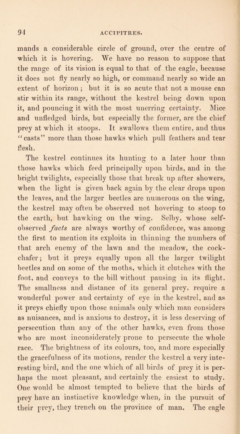 mands a considerable circle of ground, over tbe centre of which it is hovering. We have no reason to suppose that the range of its vision is equal to that of the eagle, because it does not fly nearly so high, or command nearly so wide an extent of horizon; but it is so acute that not a mouse can stir within its range, without the kestrel being down upon it, and pouncing it with the most unerring certainty. Mice and unfledged birds, but especially the former, are the chief prey at which it stoops. It swallows them entire, and thus ‘^casts’’ more than those hawks which pull feathers and tear flesh. The kestrel continues its hunting to a later hour than those hawks which feed principally upon birds, and in the bright twilights, especially those that break up after showers, when the light is given back again by the clear drops upon the leaves, and the larger beetles are numerous on the wing, the kestrel may often be observed not hovering to stoop to the earth, but hawking on the wing. Selby, whose self¬ observed facts are always worthy of confidence, was among the first to mention its exploits in thinning the numbers of that arch enemy of the lawn and the meadow, the cock¬ chafer; but it preys equally upon all the larger twilight beetles and on some of the moths, which it clutches with the foot, and conveys to the bill without pausing in its flight. The smallness and distance of its general prey, require a wonderful power and certainty of eye in the kestrel, and as it preys chiefly upon those animals only which man considers as nuisances, and is anxious to destroy, it is less deserving of persecution than any of the other hawks, even from those who are most inconsiderately prone to persecute the whole race. The brightness of its colours, too, and more especially the gracefulness of its motions, render tbe kestrel a very inte¬ resting bird, and the one which of all birds of prey it is per¬ haps the most pleasant, and certainly the ensiest to study. One would be almost tempted to believe that the birds of prey have an instinctive knowledge when, in the pursuit of their prey, they trench on the province of man. The eagle
