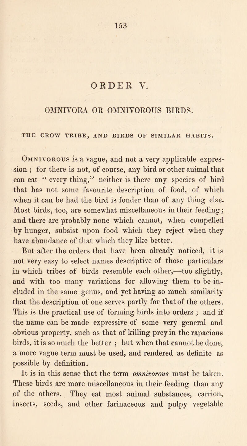 ORDER V. OMNIVORA OR OMNIVOROUS BIRDS. THE CROW TRIBE, AND BIRDS OF SIMILAR HABITS. Omnivorous is a vague, and not a very applicable expres¬ sion ; for there is not, of course, any bird or other animal that can eat every thing,” neither is there any species of bird that has not some favourite description of food, of which when it can be had the bird is fonder than of any thing else. Most birds, too, are somewhat miscellaneous in their feeding; and there are probably none which cannot, when compelled by hunger, subsist upon food which they reject when they have abundance of that which they like better. But after the orders that have been already noticed, it is not very easy to select names descriptive of those particulars in which tribes of birds resemble each other,—too slightly, and with too many variations for allowing them to be in¬ cluded in the same genus, and yet having so much similarity that the description of one serves partly for that of the others. This is the practical use of forming birds into orders ; and if the name can be made expressive of some very general and obvious property, such as that of killing prey in the rapacious birds, it is so much the better ; but when that cannot be done, a more vague term must be used, and rendered as definite as possible by definition. It is in this sense that the term omnivorous must be taken. These birds are more miscellaneous in their feeding than any of the others. They eat most animal substances, carrion, insects, seeds, and other farinaceous and pulpy vegetable