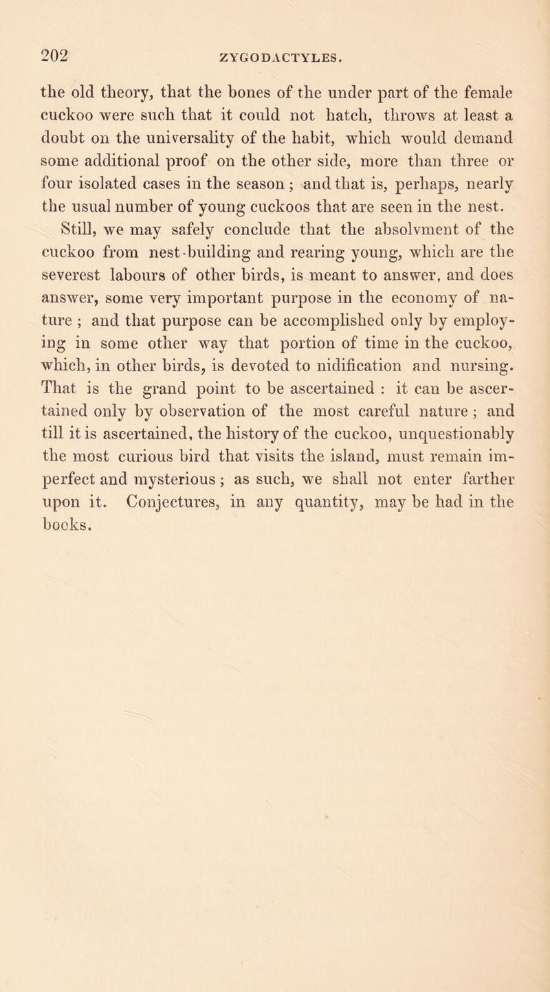 the old theory, that the bones of the under part of the female cuckoo were such that it could not hatch, throws at least a doubt on the universality of the habit, which would demand some additional proof on the other side, more than three or four isolated cases in the season ; and that is, perhaps, nearly the usual number of young cuckoos that are seen in the nest. Still, we may safely conclude that the ahsolvment of the cuckoo from nest-building and rearing young, which are the severest labours of other birds, is meant to answer, and does answer, some very important purpose in the economy of na¬ ture ; and that purpose can be accomplished only by employ¬ ing in some other way that portion of time in the cuckoo, which, in other birds, is devoted to nidification and nursing. That is the grand point to be ascertained : it can be ascer¬ tained only by observation of the most careful nature; and till it is ascertained, the history of the cuckoo, unquestionably the most curious bird that visits the island, must remain im¬ perfect and mysterious; as such, we shall not enter farther upon it. Conjectures, in any quantity, may be had in the books.