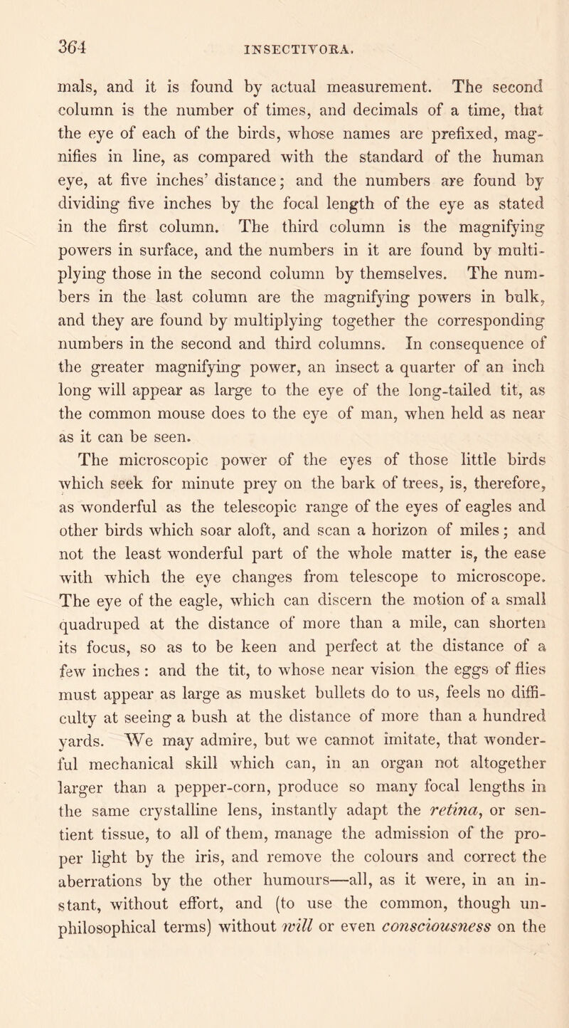 mals, and it is found by actual measurement. The second column is the number of times, and decimals of a time, that the eye of each of the birds, whose names are prefixed, mag¬ nifies in line, as compared with the standard of the human eye, at five inches’ distance; and the numbers are found by dividing five inches by the focal length of the eye as stated in the first column. The third column is the magnifying powers in surface, and the numbers in it are found by multi¬ plying those in the second column by themselves. The num¬ bers in the last column are the magnifying powers in bulk, and they are found by multiplying together the corresponding numbers in the second and third columns. In consequence of the greater magnifying power, an insect a quarter of an inch long will appear as large to the eye of the long-tailed tit, as the common mouse does to the eye of man, when held as near as it can be seen. The microscopic power of the eyes of those little birds which seek for minute prey on the bark of trees, is, therefore, as wonderful as the telescopic range of the eyes of eagles and other birds which soar aloft, and scan a horizon of miles; and not the least wonderful part of the whole matter is, the ease with which the eye changes from telescope to microscope. The eye of the eagle, which can discern the motion of a small quadruped at the distance of more than a mile, can shorten its focus, so as to be keen and perfect at the distance of a few inches : and the tit, to whose near vision the eggs of flies must appear as large as musket bullets do to us, feels no diffi¬ culty at seeing a bush at the distance of more than a hundred yards. We may admire, but we cannot imitate, that wonder¬ ful mechanical skill which can, in an organ not altogether larger than a pepper-corn, produce so many focal lengths in the same crystalline lens, instantly adapt the retma, or sen¬ tient tissue, to all of them, manage the admission of the pro¬ per light by the iris, and remove the colours and correct the aberrations by the other humours—all, as it were, in an in¬ stant, without effort, and (to use the common, though un- philosophical terms) without will or even consciousness on the