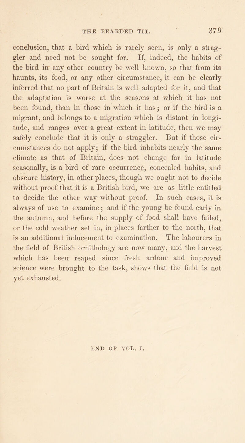 conclusion, that a bird which is rarely seen, is only a strag¬ gler and need not be sought for. If, indeed, the habits of the bird in any other country be well known, so that from its haunts, its food, or any other circumstance, it can be clearly inferred that no part of Britain is well adapted for it, and that the adaptation is worse at the seasons at which it has not been found, than in those in which it has; or if the bird is a migrant, and belongs to a migration which is distant in longi¬ tude, and ranges over a great extent in latitude, then w^e may safely conclude that it is only a straggler. But if those cir¬ cumstances do not apply; if the bird inhabits nearly the same climate as that of Britain, does not change far in latitude seasonally, is a bu’d of rare occurrence, concealed habits, and obscure history, in other places, though we ought not to decide without proof that it is a British bird, we are as little entitled to decide the other way without proof. In such cases, it is always of use to examine; and if the young be found early in the autumn, and before the supply of food shall have failed, or the cold weather set in, in places farther to the north, that is an additional inducement to examination. The labourers in the field of British ornithology are now many, and the harvest which has been reaped since fresh ardour and improved science were brought to the task, shows that the field is not yet exhausted. END OE VOL. I.