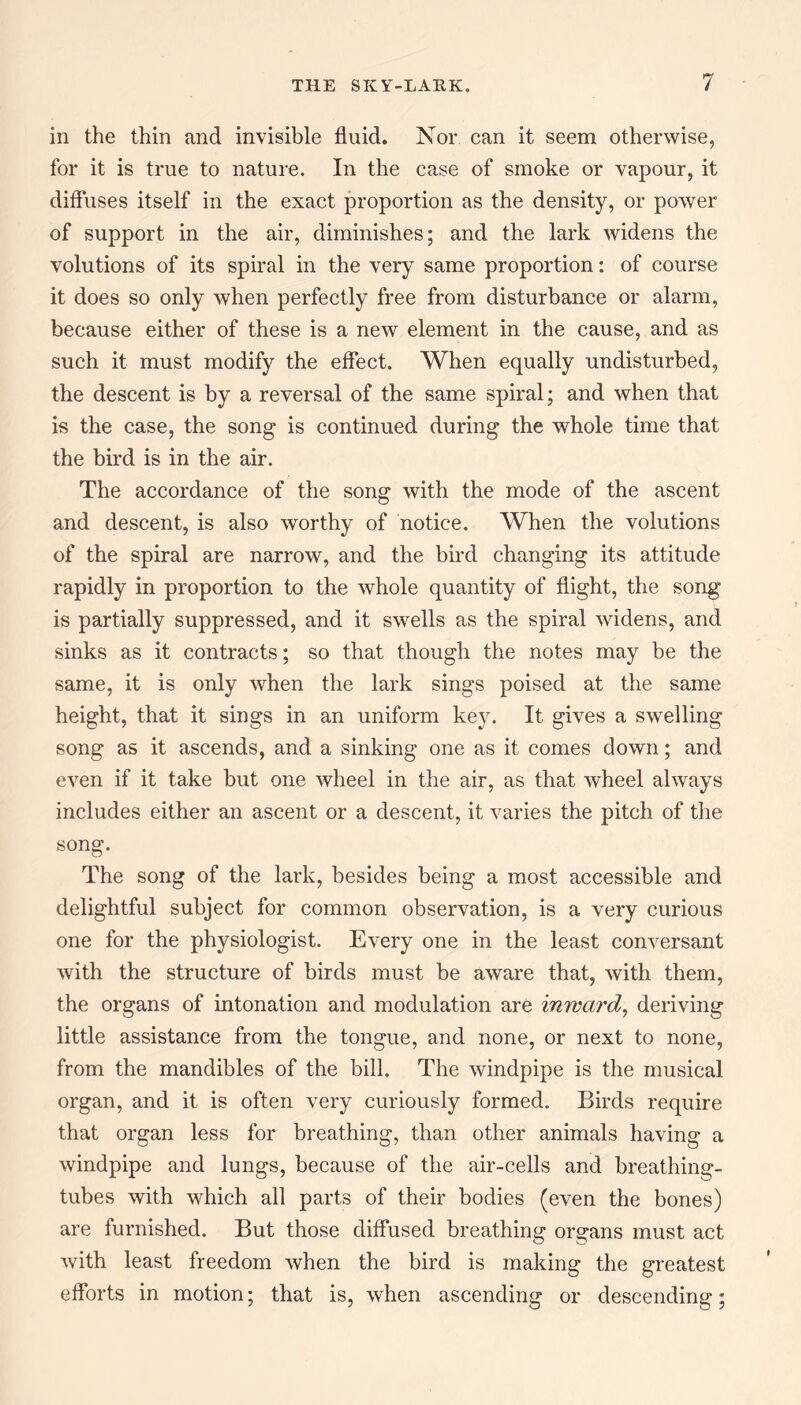 in the thin and invisible fluid. Nor can it seem otherwise, for it is true to nature. In the case of smoke or vapour, it diffuses itself in the exact proportion as the density, or power of support in the air, diminishes; and the lark widens the volutions of its spiral in the very same proportion: of course it does so only when perfectly free from disturbance or alarm, because either of these is a new element in the cause, and as such it must modify the effect. When equally undisturbed, the descent is by a reversal of the same spiral; and when that is the case, the song is continued during the whole time that the bird is in the air. The accordance of the song with the mode of the ascent and descent, is also worthy of notice. When the volutions of the spiral are narrow, and the bird changing its attitude rapidly in proportion to the whole quantity of flight, the song is partially suppressed, and it swells as the spiral widens, and sinks as it contracts; so that though the notes may be the same, it is only when the lark sings poised at the same height, that it sings in an uniform key. It gives a swelling song as it ascends, and a sinking one as it comes down; and even if it take but one wheel in the air, as that wheel always includes either an ascent or a descent, it varies the pitch of the song. The song of the lark, besides being a most accessible and delightful subject for common observation, is a very curious one for the physiologist. Every one in the least conversant with the structure of birds must be aware that, with them, the organs of intonation and modulation are inward, deriving little assistance from the tongue, and none, or next to none, from the mandibles of the bill. The windpipe is the musical organ, and it is often very curiously formed. Birds require that organ less for breathing, than other animals having a windpipe and lungs, because of the air-cells and breathing- tubes with which all parts of their bodies (even the bones) are furnished. But those diffused breathing organs must act with least freedom when the bird is making the greatest efforts in motion; that is, when ascending or descending;