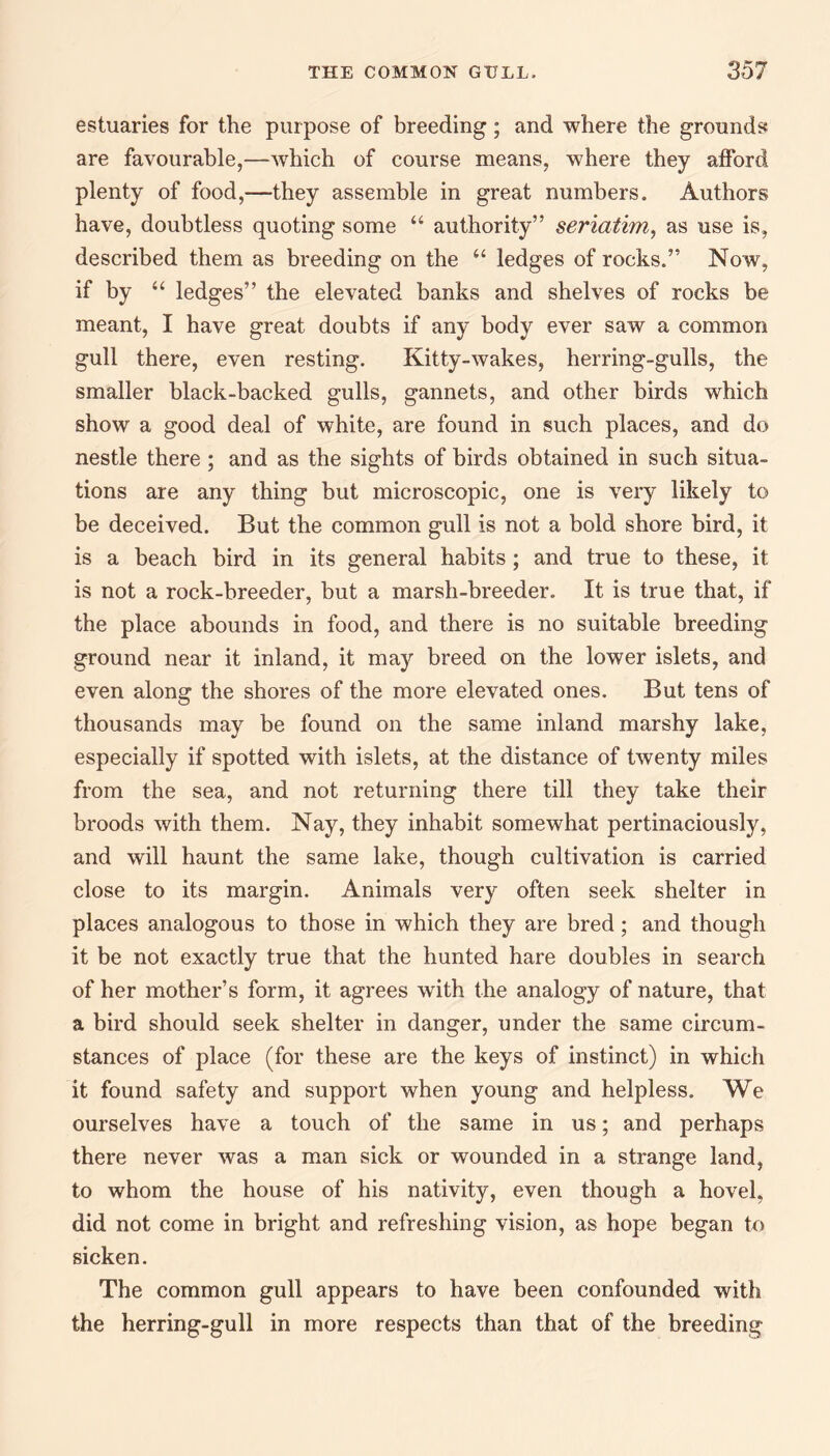 estuaries for the purpose of breeding; and where the grounds are favourable,—which of course means, where they afford plenty of food,—they assemble in great numbers. Authors have, doubtless quoting some “ authority” seriatim, as use is, described them as breeding on the “ ledges of rocks.” Now, if by “ ledges” the elevated banks and shelves of rocks be meant, I have great doubts if any body ever saw a common gull there, even resting. Kitty-wakes, herring-gulls, the smaller black-backed gulls, gannets, and other birds which show a good deal of white, are found in such places, and do nestle there ; and as the sights of birds obtained in such situa¬ tions are any thing but microscopic, one is very likely to be deceived. But the common gull is not a bold shore bird, it is a beach bird in its general habits; and true to these, it: is not a rock-breeder, but a marsh-breeder. It is true that, if the place abounds in food, and there is no suitable breeding ground near it inland, it may breed on the lower islets, and even along the shores of the more elevated ones. But tens of thousands may be found on the same inland marshy lake, especially if spotted with islets, at the distance of twenty miles from the sea, and not returning there till they take their broods with them. Nay, they inhabit somewhat pertinaciously, and will haunt the same lake, though cultivation is carried close to its margin. Animals very often seek shelter in places analogous to those in which they are bred; and though it be not exactly true that the hunted hare doubles in search of her mother’s form, it agrees with the analogy of nature, that a bird should seek shelter in danger, under the same circum¬ stances of place (for these are the keys of instinct) in which it found safety and support when young and helpless. We ourselves have a touch of the same in us; and perhaps there never was a man sick or wounded in a strange land, to whom the house of his nativity, even though a hovel, did not come in bright and refreshing vision, as hope began to sicken. The common gull appears to have been confounded with the herring-gull in more respects than that of the breeding