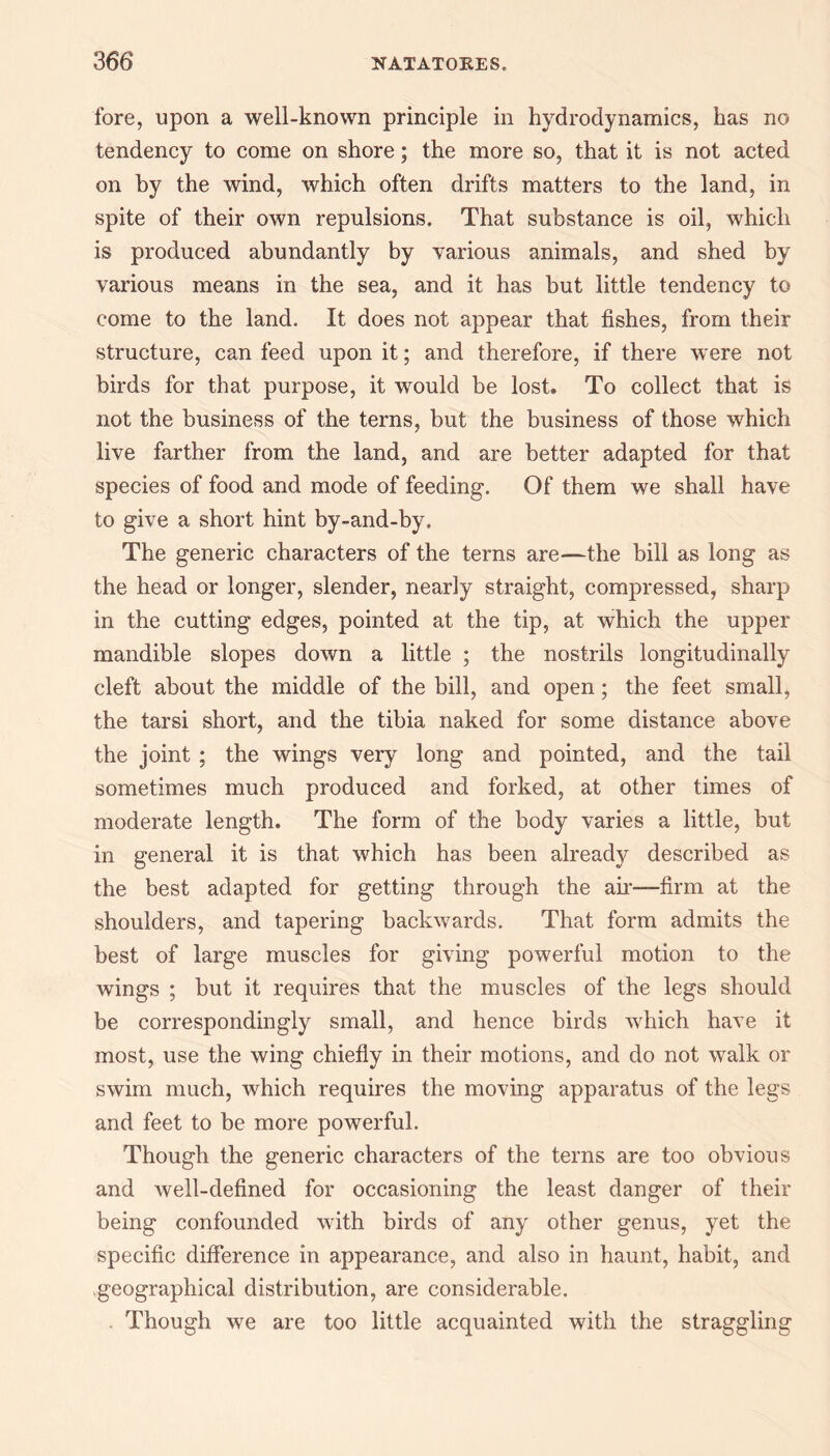 fore, upon a well-known principle in hydrodynamics, has no tendency to come on shore; the more so, that it is not acted on by the wind, which often drifts matters to the land, in spite of their own repulsions. That substance is oil, which is produced abundantly by various animals, and shed by various means in the sea, and it has but little tendency to come to the land. It does not appear that fishes, from their structure, can feed upon it; and therefore, if there were not birds for that purpose, it would be lost. To collect that is not the business of the terns, but the business of those which live farther from the land, and are better adapted for that species of food and mode of feeding. Of them we shall have to give a short hint by-and-by. The generic characters of the terns are—the bill as long as the head or longer, slender, nearly straight, compressed, sharp in the cutting edges, pointed at the tip, at which the upper mandible slopes down a little ; the nostrils longitudinally cleft about the middle of the bill, and open; the feet small, the tarsi short, and the tibia naked for some distance above the joint ; the wings very long and pointed, and the tail sometimes much produced and forked, at other times of moderate length. The form of the body varies a little, but in general it is that which has been already described as the best adapted for getting through the air—firm at the shoulders, and tapering backwards. That form admits the best of large muscles for giving powerful motion to the wings ; but it requires that the muscles of the legs should be correspondingly small, and hence birds which have it most, use the wing chiefly in their motions, and do not walk or swim much, which requires the moving apparatus of the legs and feet to be more powerful. Though the generic characters of the terns are too obvious and well-defined for occasioning the least danger of their being confounded with birds of any other genus, yet the specific difference in appearance, and also in haunt, habit, and geographical distribution, are considerable. Though we are too little acquainted with the straggling