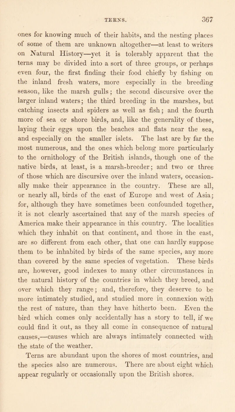 ones for knowing much of their habits, and the nesting places ot some of them are unknown altogether—at least to writers on Natural History—yet it is tolerably apparent that the terns may be divided into a sort of three groups, or perhaps even four, the first finding their food chiefly by fishing on the inland fresh waters, more especially in the breeding season, like the marsh gulls; the second discursive over the larger inland waters; the third breeding in the marshes, but catching insects and spiders as well as fish; and the fourth more of sea or shore birds, and, like the generality of these, laying their eggs upon the beaches and flats near the sea, and especially on the smaller islets. The last are by far the most numerous, and the ones which belong more particularly to the ornithology of the British islands, though one of the native birds, at least, is a marsh-breeder; and two or three of those which are discursive over the inland waters, occasion¬ ally make their appearance in the country. These are all, or nearly all, birds of the east of Europe and west of Asia; for, although they have sometimes been confounded together, it is not clearly ascertained that any of the marsh species of America make their appearance in this country. The localities which they inhabit on that continent, and those in the east, are so different from each other, that one can hardly suppose them to be inhabited by birds of the same species, any more than covered by the same species of vegetation. These birds are, however, good indexes to many other circumstances in the natural history of the countries in which they breed, and over which they range; and, therefore, they deserve to be more intimately studied, and studied more in connexion with the rest of nature, than they have hitherto been. Even the bird which comes only accidentally has a story to tell, if we could find it out, as they all come in consequence of natural causes,—causes which are always intimately connected with the state of the weather. Terns are abundant upon the shores of most countries, and the species also are numerous. There are about eight which appear regularly or occasionally upon the British shores.