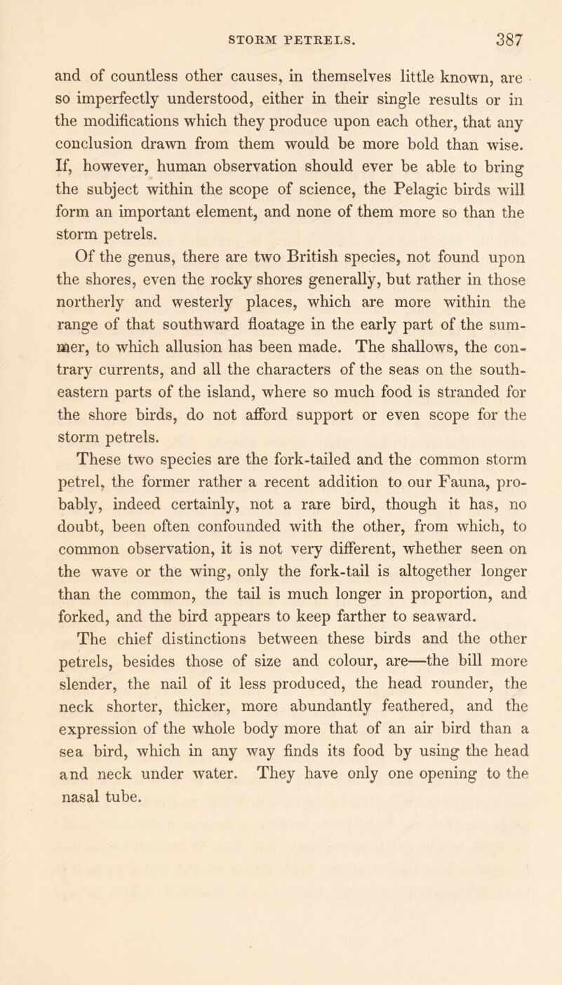 and of countless other causes, in themselves little known, are so imperfectly understood, either in their single results or in the modifications which they produce upon each other, that any conclusion drawn from them would be more bold than wise. If, however, human observation should ever be able to bring the subject within the scope of science, the Pelagic birds will form an important element, and none of them more so than the storm petrels. Of the genus, there are two British species, not found upon the shores, even the rocky shores generally, but rather in those northerly and westerly places, which are more within the range of that southward floatage in the early part of the sum¬ mer, to which allusion has been made. The shallows, the con¬ trary currents, and all the characters of the seas on the south¬ eastern parts of the island, where so much food is stranded for the shore birds, do not afford support or even scope for the storm petrels. These two species are the fork-tailed and the common storm petrel, the former rather a recent addition to our Fauna, pro¬ bably, indeed certainly, not a rare bird, though it has, no doubt, been often confounded with the other, from which, to common observation, it is not very different, whether seen on the wave or the wing, only the fork-tail is altogether longer than the common, the tail is much longer in proportion, and forked, and the bird appears to keep farther to seaward. The chief distinctions between these birds and the other petrels, besides those of size and colour, are—the bill more slender, the nail of it less produced, the head rounder, the neck shorter, thicker, more abundantly feathered, and the expression of the whole body more that of an air bird than a sea bird, which in any way finds its food by using the head and neck under water. They have only one opening to the nasal tube.